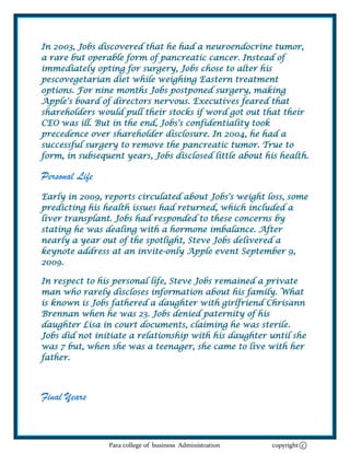 In 2003, Jobs discovered that he had a neuroendocrine tumor,
a rare but operable form of pancreatic cancer. Instead of
immediately opting for surgery, Jobs chose to alter his
pescovegetarian diet while weighing Eastern treatment
options. For nine months Jobs postponed surgery, making
Apple's board of directors nervous. Executives feared that
shareholders would pull their stocks if word got out that their
CEO was ill. But in the end, Jobs's confidentiality took
precedence over shareholder disclosure. In 2004, he had a
successful surgery to remove the pancreatic tumor. True to
form, in subsequent years, Jobs disclosed little about his health.

Personal Life
Early in 2009, reports circulated about Jobs's weight loss, some
predicting his health issues had returned, which included a
liver transplant. Jobs had responded to these concerns by
stating he was dealing with a hormone imbalance. After
nearly a year out of the spotlight, Steve Jobs delivered a
keynote address at an invite-only Apple event September 9,
2009.

In respect to his personal life, Steve Jobs remained a private
man who rarely discloses information about his family. What
is known is Jobs fathered a daughter with girlfriend Chrisann
Brennan when he was 23. Jobs denied paternity of his
daughter Lisa in court documents, claiming he was sterile.
Jobs did not initiate a relationship with his daughter until she
was 7 but, when she was a teenager, she came to live with her
father.



Final Years



                Para college of business Administration   copyright c
 