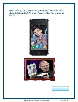 On October 5, 2011, Apple Inc. announced that co-founder
Steve Jobs had died. He was 56 years old at the time of his
death.




                Para college of business Administration   copyright c
 