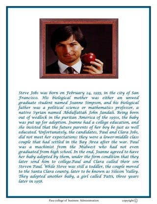 Steve Jobs was born on February 24, 1955, in the city of San
Francisco. His biological mother was either an unwed
graduate student named Joanne Simpson, and his biological
father was a political science or mathematics professor, a
native Syrian named Abdulfattah John Jandali. Being born
out of wedlock in the puritan America of the 1950s, the baby
was put up for adoption. Joanne had a college education, and
she insisted that the future parents of her boy be just as well
educated. Unfortunately, the candidates, Paul and Clara Jobs,
did not meet her expectations: they were a lower-middle class
couple that had settled in the Bay Area after the war. Paul
was a machinist from the Midwest who had not even
graduated from high school. In the end, Joanne agreed to have
her baby adopted by them, under the firm condition that they
later send him to college.Paul and Clara called their son
Steven Paul. While Steve was still a toddler, the couple moved
to the Santa Clara county, later to be known as Silicon Valley.
They adopted another baby, a girl called Patti, three years
later in 1958.




               Para college of business Administration   copyright c
 