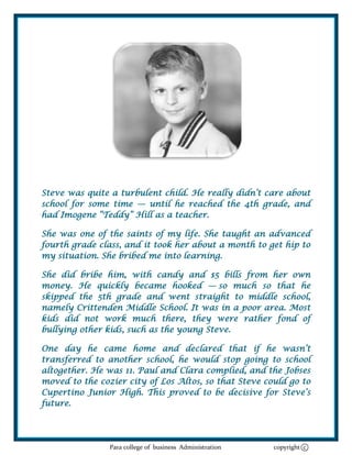 Steve was quite a turbulent child. He really didn‘t care about
school for some time — until he reached the 4th grade, and
had Imogene ―Teddy‖ Hill as a teacher.

She was one of the saints of my life. She taught an advanced
fourth grade class, and it took her about a month to get hip to
my situation. She bribed me into learning.

She did bribe him, with candy and $5 bills from her own
money. He quickly became hooked — so much so that he
skipped the 5th grade and went straight to middle school,
namely Crittenden Middle School. It was in a poor area. Most
kids did not work much there, they were rather fond of
bullying other kids, such as the young Steve.

One day he came home and declared that if he wasn‘t
transferred to another school, he would stop going to school
altogether. He was 11. Paul and Clara complied, and the Jobses
moved to the cozier city of Los Altos, so that Steve could go to
Cupertino Junior High. This proved to be decisive for Steve‘s
future.




                Para college of business Administration   copyright c
 