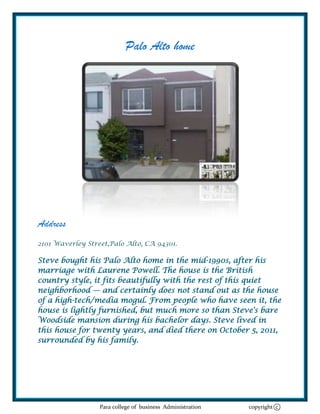 Palo Alto home




Address
2101 Waverley Street,Palo Alto, CA 94301.

Steve bought his Palo Alto home in the mid-1990s, after his
marriage with Laurene Powell. The house is the British
country style, it fits beautifully with the rest of this quiet
neighborhood — and certainly does not stand out as the house
of a high-tech/media mogul. From people who have seen it, the
house is lightly furnished, but much more so than Steve's bare
Woodside mansion during his bachelor days. Steve lived in
this house for twenty years, and died there on October 5, 2011,
surrounded by his family.




                  Para college of business Administration   copyright c
 