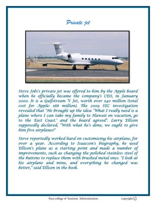 Private jet




Steve Jobs's private jet was offered to him by the Apple board
when he officially became the company's CEO, in January
2000. It is a Gulfstream V Jet, worth over $40 million (total
cost for Apple: $88 million). The 2009 SEC investigation
revealed that "He brought up the idea: 'What I really need is a
plane where I can take my family to Hawaii on vacation, go
to the East Coast.' and the board agreed". Larry Ellison
supposedly declared, "With what he's done, we ought to give
him five airplanes!"

Steve reportedly worked hard on customizing his airplane, for
over a year. According to Isaacson's biography, he used
Ellison's plane as a starting point and made a number of
improvements, such as changing the polished stainless steel of
the buttons to replace them with brushed metal ones. "I look at
his airplane and mine, and everything he changed was
better," said Ellison in the book.




               Para college of business Administration   copyright c
 
