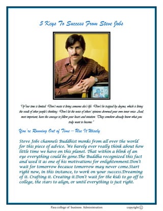 5 Keys To Success From Steve Jobs




 “Your time is limited. Don’t waste it living someone else’s life. Don’t be trapped by dogma, which is living
the result of other people’s thinking. Don’t let the noise of others’ opinions drowned your own inner voice. And,
  most important, have the courage to follow your heart and intuition. They somehow already know what you
                                              truly want to become.”

You’re Running Out of Time – Use It Wisely
Steve Jobs channels Buddhist monks from all over the world
for this piece of advice. We barely ever really think about how
little time we have on this planet. That within a blink of an
eye everything could be gone.The Buddha recognized this fact
and used it as one of his motivations for enlightenment.Don‘t
wait for tomorrow because tomorrow may never come.Start
right now, in this instance, to work on your success.Dreaming
of it. Crafting it. Creating it.Don‘t wait for the kids to go off to
college, the stars to align, or until everything is just right.




                            Para college of business Administration                              copyright c
 