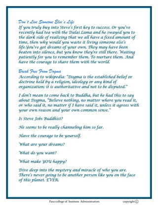 Don’t Live Someone Else’s Life
If you truly buy into Steve‘s first key to success. Or you‘ve
recently had tea with the Dalai Lama and he swayed you to
the dark side of realizing that we all have a fixed amount of
time, then why would you waste it living someone else‘s
life.You‘ve got dreams of your own. They may have been
beaten into silence, but you know they‘re still there. Waiting
patiently for you to remember them. To nurture them. And
have the courage to share them with the world.

Break Free From Dogma
According to wikipedia: ―Dogma is the established belief or
doctrine held by a religion, ideology or any kind of
organization: it is authoritative and not to be disputed.‖

I don‘t mean to come back to Buddha, but he had this to say
about Dogma, ―Believe nothing, no matter where you read it,
or who said it, no matter if I have said it, unless it agrees with
your own reason and your own common sense.‖

Is Steve Jobs Buddhist?

He seems to be really channeling him so far.

Have the courage to be yourself.

What are your dreams?

What do you want?

What make YOU happy?

Dive deep into the mystery and miracle of who you are.
There‘s never going to be another person like you on the face
of this planet. EVER.




                Para college of business Administration   copyright c
 