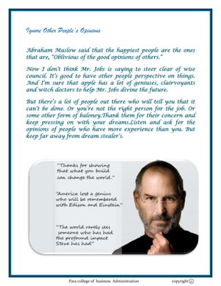 Ignore Other People’s Opinions

Abraham Maslow said that the happiest people are the ones
that are, ―Oblivious of the good opinions of others.‖

Now I don‘t think Mr. Jobs is saying to steer clear of wise
council. It‘s good to have other people perspective on things.
And I‘m sure that apple has a lot of geniuses, clairvoyants
and witch doctors to help Mr. Jobs divine the future.

But there‘s a lot of people out there who will tell you that it
can‘t be done. Or you‘re not the right person for the job. Or
some other form of baloney.Thank them for their concern and
keep pressing on with your dreams.Listen and ask for the
opinions of people who have more experience than you. But
keep far away from dream stealer‘s.




                 Para college of business Administration   copyright c
 