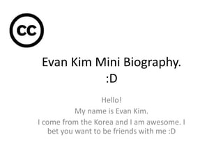 Evan Kim Mini Biography.
           :D
                  Hello!
           My name is Evan Kim.
I come from the Korea and I am awesome. I
   bet you want to be friends with me :D
 