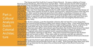 Part 2:
Cultural
Analysis
Dutch
Colonial
Architec
ture
The house was first built by it owner Pieter Bronck. He was a relative of Jonas
Bronck which the Bronx, NewYork was named after. Pieter and his Dutch wife bought a
plot of land from the Mohican Indians in the location where the first structure was built.
When talking about Dutch colonial architecture they were originally built in NewYork
State and other close areas like Delaware, New Jersey, and western Connecticut.
Although Pieter was from Sweden, apparently his wife made the decisions in the design of
the house. They were mainly of brick or stone construction, had Dutch doors (the top and
bottom of the door could be opened apart from the other), matching chimneys on each
side, (or a gigantic chimney on the front of the home that looked like a wishbone), eaves
that were flared, or gambrel roofs (these types of roofs look like a barn roof and have two
separate pitches), or they could have both the gambrel roof and slightly flared eaves. (
Craven, 10 May, web)
The Dutch colonies, just the Swedish colonies did not last for a very long time.
They only had control of the HudsonValley from about 1609 to 1664. Even with that being
said they were too (just like the Swedes) able to create trading posts, towns, and forts all
through that area that set up for some areas that still are there today. Due to a first
unsuccessful trip two years after Jamestown was founded, the Dutch Government founded
the West Indies Company. They sent over settlers who started a colony on what is now
Manhattan. Progress was slow to expand and it caused problems with the Native
Americans and English colonists in the Area. They then moved throughout the Hudson
Valley to avoid any armed conflict. They were able to maintain and set up colonies
throughout the area. Due to corruption and poor relations with Native Americans because
of lax trading policies tensions were always high.(nps.gov, web)
Although the Dutch were able to thrive for those years, the Dutch lost the New
Netherlands during the second Anglo-Dutch war in 1664. Even though they were only able
to own and set up colonies for 60 years the architectural style of the Dutch home has
continued on today.
 