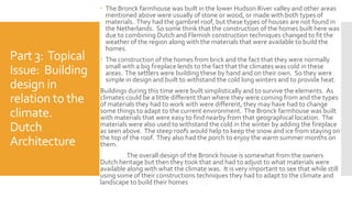 Part 3: Topical
Issue: Building
design in
relation to the
climate.
Dutch
Architecture
 The Bronck farmhouse was built in the lower Hudson River valley and other areas
mentioned above were usually of stone or wood, or made with both types of
materials. They had the gambrel roof, but these types of houses are not found in
the Netherlands. So some think that the construction of the homes built here was
due to combining Dutch and Flemish construction techniques changed to fit the
weather of the region along with the materials that were available to build the
homes.
 The construction of the homes from brick and the fact that they were normally
small with a big fireplace lends to the fact that the climates was cold in these
areas. The settlers were building these by hand and on their own. So they were
simple in design and built to withstand the cold long winters and to provide heat.
Buildings during this time were built simplistically and to survive the elements. As
climates could be a little different than where they were coming from and the types
of materials they had to work with were different, they may have had to change
some things to adapt to the current environment. The Bronck farmhouse was built
with materials that were easy to find nearby from that geographical location. The
materials were also used to withstand the cold in the winter by adding the fireplace
as seen above. The steep roofs would help to keep the snow and ice from staying on
the top of the roof. They also had the porch to enjoy the warm summer months on
them.
The overall design of the Bronck house is somewhat from the owners
Dutch heritage but then they took that and had to adjust to what materials were
available along with what the climate was. It is very important to see that while still
using some of their constructions techniques they had to adapt to the climate and
landscape to build their homes
 