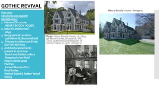 PartOne:
StructuralandStylistic
Identification:
1. NameofStructure:
HENRYBOODYHOUSE
2.DateofConstruction:
1849
3. Geographical Location:
256MaineSt.BrunswickME
4. PrimaryArchitecturalStyle:
GOTHICREVIVAL
5. Architecturalelements
presentin structure:
BoardandBattensurface
SteeplypitchedRoof
Heavycornerposts
Porches
IncisedWoodenTrim
RoofGables
VerticalBoard&BattenWood
Siding
Photo: Henry Boody House, ca. 1849,
256 Maine Street, Brunswick, ME.
Listed on the National Register of
Historic Places in 1976. (Image 1)
Henry Boody House: (Image 2)
GOTHIC REVIVAL
 
