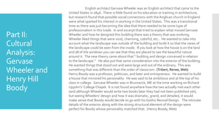 Part II:
Cultural
Analysis:
Gervase
Wheeler and
Henry Hill
Boody
English architect Gervase Wheeler was an English architect that came to the
United States in 1846. There is little found on his education or training in architecture,
but research found that possible social connections with the Anglican church in England
were what sparked his interest in working in the United States. This was a transitional
time as there was just becoming the idea that there needed to be some type of
professionalism in this trade. In and excerpt that tried to explain what moved Gervase
Wheeler and how he designed this building there was a theory that was evolving.
Wheeler liked things that were vivid, charming, colorful, etc.. He wanted to take into
account what the landscape was outside of the building and build it so that the views of
the landscape could be seen from the inside. If you look at how the house is on the land
and all of the windows you can see that they are placed to see the beautiful nature
around it. The new theory came about that “ building and design conceived in relation
to the landscape.” He also put that same consideration into the exterior of the building.
He wanted things that stood out and were large and out of the ordinary. This was
something that was different than the order of classicism. (Tribert, Renee, Web)
Henry Boody was a professor, politician, and later and entrepreneur. He wanted to build
a house that mirrored his personality. He was said to be ambitious and at the top of his
class in college. Gervase Wheeler was in Brunswick, ME at the time working on Richard
Upjohn's’ College Chapel. It is not found anywhere how the two actually met each other
(and although Wheeler would write two books later they had not been published yet),
but seeing Wheelers’ design and how it was dramatic, grand, and detailed, it would
make sense that Boody would decide to go with his Gothic Revival Design. The intricate
details of the exterior along with the strong structural element of the design were
perfect for Boody whose personality matched that. (Henry Boody, Web)
 
