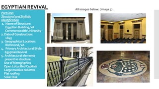 PartOne:
StructuralandStylistic
Identification
1. NameofStructure:
EgyptianBuilding,VA
CommonwealthUniversity
2. DateofConstruction:
1845
3. GeographicalLocation:
Richmond,VA
4. PrimaryArchitecturalStyle:
EgyptianRevival
5. Architecturalelements
presentinstructure:
Useof hieroglyphics
OpenLotus BudCapitals
Largemassivecolumns
Flatroofing
SolarDisk
All images below: (Image 3)
EGYPTIAN REVIVAL
 