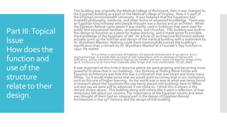 Part III:Topical
Issue
How does the
function and
use of the
structure
relate to their
design.
This building was originally the Medical College of Richmond, then it was changed to
the Egyptian Building as a part of the Medical College ofVirginia. Now it is part of
theVirginia Commonwealth University. It was believed that the Egyptians had
invented philosophy, medicine, and other forms of advanced knowledge. There was
an Egyptian king Imhotep who people thought was a doctor and an architect. When
the Egyptian Revival came about it was mainly used in buildings that were used for
public and educational facilities, cemeteries, and churches. This building was built in
this design to function as a place for higher learning, and it made sense to emulate
the knowledge of the Egyptians of old. An article on architecture Richmond website
actually sums up the function and design of the medical building with a statement by
Dr. Wyndham Blanton. Nothing could more meaningfully convey the building’s
significance than a remark by Dr.Wyndham Blanton at a Founder’s Day function in
1940. He stated:
“It is a shrine, a sanctuary of tradition, the physical embodiment of our genius. It is a
spiritual heritage. In a world often accused of cold materialism, with an ideology of human self-
sufficiency, and an adoration of objects that can be handled and seen, there is a need for things of the
spirit, if science is to do more than make life safer, longer and more comfortable.”(D.OK.,Web)
It was important at this time in America where we were growing and becoming more
powerful to show that in our buildings. Our thinking at finding these tombs and
Egyptian architecture was that this was a civilization that was smart and knew many
things. So it would make sense that we would want to convey that in our institutions
such as this one of higher learning. As the world was in awe at what was being found
in research about the Egyptians this was being placed into buildings here to follow
suit and say we were just as advanced if not more so. I think this is shown in the
remark shown above. This building along with others like it were a reflection of how
Americans felt about our country.The importance of the Egyptian society and what
was thought of them had an integral part in the design of Egyptian Revival
Architecture in the 19th Century and the design of this building
 