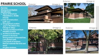 PartOne:
StructuralandStylistic
Identification:
1. NameofStructure:
FREDERICKC.ROBIE
HOUSE
2.DateofConstruction:
1908-1910
3. Geographical Location:
5757S.WoodlawnAve.
ChicagoIL60637
4. PrimaryArchitecturalStyle:
PRAIRIESCHOOL
5. Architecturalelements
presentin structure:
Strongexteriorhorizontal lines.
Lowpitchedroofs.
Longbandsofwindows.
Naturalmaterialslikebrickand
wood.
Artglasswindows.
Exterior: (Image 1)
PRAIRIE SCHOOL
Exterior: (Image 1)
Exterior: (Image 1)
Exterior: (Image 1)
 