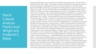 Part II:
Cultural
Analysis:
Frank Lloyd
Wright and
FrederickC.
Robie
 Frank Lloyd Wright was a very prominent architect during the 1900’s. He was born in
Richland Center, WI in 1867. His mother was determined that he would be an architect
and put drawings of cathedrals around his crib. She bought him a set of Froebel
blocks thatWright would later say taught him lifelong lessons in geometry and design
(About the, web). His love of Wisconsin and its beautiful landscape of woods, lakes,
wildlife, and different seasons would all prove to give him a great love of nature which
shows up in his designs. He studied engineering and then worked for a couple of very
important architects (the last one being Louis Sullivan), before he started his own
architectural firm in 1893. During these first years up until 1909 was considered his
“first golden age”, and this is when the Prairie style type of architecture emerged that
is seen in the Robie House. Frederick C. Robie was a successful businessman that
wanted to build a house in this very influential neighborhood. He wanted a house that
would be flowing and open, yet also private. He did not like blocked off small rooms.
Seeing the prairie style homes ofWrights’ designs he went to him to design his home.
The early 1900’s, specifically 1900 to 1929 is considered the Progressive era to the
New Era. This period of time would bring about the modern business corporation,
modern politics, the modern presidency, a modern vision of the international order,
and modern consumer capitalism. (Rodgers, Web) When you look at what was going
on in America during this time, Frank Lloyd Wrights Prairie Style home reflects a
modern twist on Architecture. He also believed in God and that we are all a part of
Nature. He actually capitalized Nature in an article he wrote. That was how strong his
love for nature and how he designed the buildings directly correlated to that. He
created a modern design that incorporated his love of nature. He believed that nature
and the home should be one and flow together. This would also explain why Frederick
Robie chose him as his architect. He wanted a home that was modern and flowed.
There were many new things that were going to come about during this time period,
and Frank Lloyd Wrights new Prairie Style type of architecture was one of them.
 