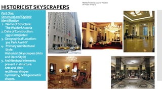 PartOne:
StructuralandStylistic
Identification
1. NameofStructure:
TheWaldorfAstoria
2. DateofConstruction:
1931Completed
3. GeographicalLocation:
301ParkAveNY
4. PrimaryArchitectural
Style:
HistoricistSkyscrapers(Arts
andDecoStyle)
5. Architecturalelements
presentinstructure:
Artsanddeco
rectilinearshapes
Symmetry,boldgeometric
shapes.
Waldorf Astoria 1931 to Present
All images: (Image 3)
HISTORICIST SKYSCRAPERS
 