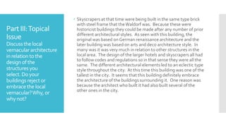 Part III:Topical
Issue
Discuss the local
vernaculararchitecture
in relation tothe
design ofthe
structuresyou
select. Doyour
buildings rejector
embracethe local
vernacular?Why, or
why not?
 Skyscrapers at that time were being built in the same type brick
with steel frame that theWaldorf was. Because these were
historicist buildings they could be made after any number of prior
different architectural styles. As seen with this building, the
original was based on German renaissance architecture and the
later building was based on arts and deco architecture style. In
many was it was very much in relation to other structures in the
local area. The design of the larger hotels and skyscrapers all had
to follow codes and regulations so in that sense they were all the
same. The different architectural elements led to an eclectic type
style throughout the city. At this time this building was one of the
tallest in the city. It seems that this building definitely embrace
the architecture of the buildings surrounding it. One reason was
because the architect who built it had also built several of the
other ones in the city.
 