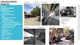 PartOne:
StructuralandStylistic
Identification:
1. NameofStructure:
ClarkHouse
2.DateofConstruction:
1957
3. Geographical Location:
1780Devon Rd.
Pasadena,California
4. PrimaryArchitecturalStyle:
INTERNATIONAL-MODERNIST
5. Architecturalelements
presentin structure:
RectilinearForms
Openfluidinteriorspaces
Glassforfaçade
Steelexteriorsupport
Concreteforsupportandfloors
Cantileveredupperfloor/
balcony
Smoothwallsurfaces
Noornamentation
Exterior: (Image 1)
International Style
Modernist
Photo of Neutra
with the Clark
Family circa
1958
(Image 2)
Exterior: (Image 1) Exterior: (Image 1)
Exterior: (Image 2)
 