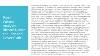 Part II:
Cultural
Analysis:
Richard Neutra
andJohn and
DeVeeClark
 Richard Neutra was born into a wealthy Jewish family in 1892 inVienna, Austria. From
1910 to about 1920 he studied at the Sophiengymnasium inVienna, Vienna University
ofTechnology, andThe University of Zurich. He moved with his wife to the United
States in 1923. At a funeral he met Frank Lloyd Wright, who offered him a job at
Talesian in Wisconsin while he worked in Japan. When the work was completed he
moved to Californian to work with Rudolf Shindler. They had a falling out and he went
on his own. From 1927 to 1967 he built over 300 homes. The Clarks attended a lecture
that he had in 1955. They liked Frank Lloyd Wrights work and the were impressed
with Neutras’ work as well. It was based on what Neutra called bio realism…”The
inherent and inseparable relationship between man and nature.” (NCMH, Web). The
Clarks asked him if he would be interested in designing their home. They had a 39,000
dollar budget. The international style architecture was normally used for public
buildings and things of that nature. Richard Neutra was one of the few architects that
used this style in residential buildings. When he was in Austria he had briefly worked
for a landscape architect by the name of Gustav Ammann. This along with his work
with Frank Lloyd Wright could have been what started his way of designing the
buildings with the nature and landscape that they were being built on. Neutra was an
architect like many others that wanted to design something that was new and not
mixed with a bunch of architectural elements from previous periods. This is why his
homes would be rectilinear in nature and used new types of building materials that
were available because of technology. The Clarks and Neutra were both living in a
time when architecture was taking on a new modern look while also taking into
consideration the environment surrounding it. The fact that Neutra had also been
able to work with other like minded architects and his family had money for him to go
to school were reasons why he was so successful. The Clarks were a wealthy family
and were able to afford the design that they wanted. Neutra actually had to change
his first design as the living room wasn’t big enough to house John Clarks piano. So
the final cost of the home ended up being around 43,000 dollars.
 