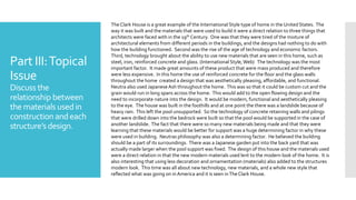 Part III:Topical
Issue
Discuss the
relationship between
the materials usedin
constructionandeach
structure’sdesign.
The Clark House is a great example of the International Style type of home in the United States. The
way it was built and the materials that were used to build it were a direct relation to three things that
architects were faced with in the 19th Century. One was that they were tired of the mixture of
architectural elements from different periods in the buildings, and the designs had nothing to do with
how the building functioned. Second was the rise of the age of technology and economic factors.
Third, technology brought about the ability to use new materials that are seen in this home, such as
steel, iron, reinforced concrete and glass. (International Style,Web) The technology was the most
important factor. It made great amounts of these product that were mass produced and therefore
were less expensive. In this home the use of reinforced concrete for the floor and the glass walls
throughout the home created a design that was aesthetically pleasing, affordable, and functional.
Neutra also used JapaneseAsh throughout the home. This was so that it could be custom cut and the
grain would run in long spans across the home. This would add to the open flowing design and the
need to incorporate nature into the design. It would be modern, functional and aesthetically pleasing
to the eye. The house was built in the foothills and at one point the there was a landslide because of
heavy rain. This left the pool unsupported. So the technology of concrete retaining walls and pilings
that were drilled down into the bedrock were built so that the pool would be supported in the case of
another landslide. The fact that there were so many new materials being made and that they were
learning that these materials would be better for support was a huge determining factor in why these
were used in building. Neutras philosophy was also a determining factor. He believed the building
should be a part of its surroundings. There was a Japanese garden put into the back yard that was
actually made larger when the pool support was fixed. The design of this house and the materials used
were a direct relation in that the new modern materials used lent to the modern look of the home. It is
also interesting that using less decoration and ornamentation (materials) also added to the structures
modern look. This time was all about new technology, new materials, and a whole new style that
reflected what was going on inAmerica and it is seen inTheClark House.
 