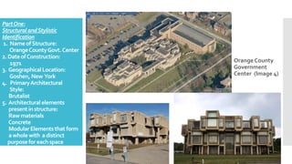 PartOne:
StructuralandStylistic
Identification
1. NameofStructure:
OrangeCountyGovt.Center
2. DateofConstruction:
1971
3. GeographicalLocation:
Goshen, New York
4. PrimaryArchitectural
Style:
Brutalist
5. Architecturalelements
presentinstructure:
Rawmaterials
Concrete
ModularElementsthat form
awhole with adistinct
purposefor eachspace
Orange County
Government
Center (Image 4)
 