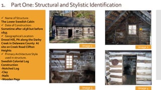 1. PartOne:Structural andStylistic Identification
Image 1
 Name of Structure:
The Lower Swedish Cabin
 Date of Construction:
Sometime after 1638 but before
1655
 Geographical Location:
Drexel Hill, PA along the Darby
Creek in Delaware County At
site on Creek Road Clifton
Heights
 Primary Architecture Style
used in structure.
Swedish Colonial Log
Construction
-Notched Log
-Clay
-Nails
-Wooden Pegs
Image 4
Image 2
Image 3
 