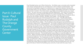 Part II:Cultural
Issue: Paul
Rudolph and
TheOrange
County
Government
Center
Paul Rudolph grew up in Elton Kentucky. His father was a minister who traveled
a lot which introduced him to architecture in the southern United States. Her
received his bachelors degree in architecture in 1940 from AuburnUniversity.
He worked with E.B.Von Koeren in Birmingham and RalphTwitchell in Sarasota.
He earned a masters from Harvard in 1947 after serving three years as a naval
officer. He won 100,000 in Harvard's annual fellowship. This sent him traveling
in Europe and in 1949Twitchell offered him a full partnership. After working
with him for 8 years Rudolph started his own firm. He like other architects were
going for the modern design. (NCMH, Paul,Web). The OrangeCounty
GovernmentCenter was commissioned to him in 1970. The Brutalist Style
designed in this building was seen throughout Europe and the United States.
The name came from the French term Breton brut which means rough
concrete.(WordPress,Web). This building is also designed somewhat from Le
Corbusier's ideas from “Ville Radieuse”. It is built in sections that are all similar.
Each section serves a certain function. This style would be seen in many public
buildings during this time. Paul Randolph and adopting the type of architectural
style was conforming with what many young architects of this time were. They
were going against the old style and mixture of previous eras of architecture.
The flat roof, rectilinear shapes, and glass walls were all things you found in the
international style and Brutalism just took it a step further by adding the rough
material and concrete. This building like many others is now the object of
critism. Many of these buildings have been demolished and the OrangeCounty
GovernmentCenter has lost and will either be totally demolished or updated to
something different. It is important to note the relation of the technological
age, Le Corbusier's ideas on urban planning, and the idea of moving toward a
completely new type of architectural design that is functional. Without looking
at both the urban planning aspects and the architectural elements you can not
get a full idea of what this building was and why it was built the way it was.
 
