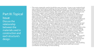 Part III:Topical
Issue
Discuss the
relationship
between the
materials used in
construction and
each structure’s
design.
 The main materials used to build this was concrete. It was a raw material and
was used to build many buildings during this period. This building along with
others often also followed the International modernist style of architecture so
it included the rectilinear shapes, flat roofs, glass walls or large windows and
the use of modern new materials that appeared due to the new age of
technology. The concrete used to build these was a response to wanting to
reject the idea of taking elements of different eras of architecture and put
them into one building. They wanted to create modern new designs that
emulated the time. This building was built for function and the form followed
from what the function was. The concrete was something that would look
uniform and that idea came from some of Le Corbusier's ideas on urban
planning. City officials would be working here so spaces were divided up and
each one served a purpose. The different sections and green space were all
part of a design that would create a space that would function properly.
Although it is closely related to the International style, it is different due to the
fact that it more flexible with its forms and designs, as seen in this building.
The jutting out and different layers of floors creates a more interesting look
but still goes along with sectioning and categorizing different areas. The
interior of this building would show that all the areas were pretty bland and
the same. This also following the ideas that came from Corbu. These
materials were all mass produced and therefore more affordable. This would
also make sense because this building was a government building and the
taxpayers were paying for it. The building itself being made from reinforced
concrete was the result of the modernist movement also. There was no
ornamentation on the building which was also saved money and was a
reaction to dismissing the eclectic styles from previous periods. This building
is a perfect example of how the materials that were used had a direct
correlation to the design of the building.
 
