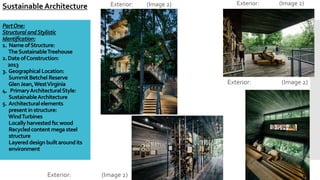PartOne:
StructuralandStylistic
Identification:
1. NameofStructure:
TheSustainableTreehouse
2.DateofConstruction:
2013
3. Geographical Location:
SummitBetchelReserve
GlenJean,WestVirginia
4. PrimaryArchitecturalStyle:
SustainableArchitecture
5. Architecturalelements
presentin structure:
WindTurbines
Locallyharvestedfscwood
Recycledcontentmegasteel
structure
Layereddesignbuiltaroundits
environment
Exterior: (Image 2)
Sustainable Architecture Exterior: (Image 2) Exterior: (Image 2)
Exterior: (Image 2)
 