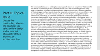 Part III:Topical
Issue
Discuss the
relationship between
the structuresyou
select andthe design
and/orpersonal
philosophy oftheir
architect or
architecturalfirm.
The SustainableTreehouse is a building that has very specific reasons for being there. The design of it
was realizes by first looking at what sustainable architecture is then incorporating that into every
aspect of the design. To understand the philosophy of the architects and how it relates to the design
of the building you first have to understand what sustainable architecture is. In an excerpt from a solar
company they explain sustainable architecture as “Sustainable design or ecological design (also
referred to as green design, or sustainable architecture) is a philosophy of designing buildings to
comply with the principles of social, economic, and ecological sustainability.” (Sustainable, web). It is
important to note that this could change by location as nature changes by location. The main idea is
that you look at the surroundings and adapt the design accordingly. In the case of the treehouse they
used landscape architects to make sure that the design of the building did not affect or change nature.
It was also created to actual accent nature and use it to create a place that people would enjoy and
learn from. They created a highly interactive facility that is a place that exemplifies what the scouting
adventure is, shows environmental stewardship, and a high performance building design. They
included innovative green building systems that have a 6,450 watt photovoltaic array output, two
4,000 watt wind turbines, and 1,000 gallon cistern and water cleansing system. All of these together
create a system that yields a net-zero energy and a net-zero water facility that only very slightly
affects its surroundings. (Seller, web)
Mithun architects Is made up of leading interior designers, landscape architects, urban designers, and
planners that “work to inspire a sustainable world through leadership, innovation, and integrated
design.” (Mithun, web). They practice what they preach as well. Their offices are perfect examples of
sustainability and how it is important that the building be an extension of nature and its surroundings
and that it doesn’t affect its surroundings in a negative way. They are also continually educating their
employees in new technology as well as new advancements in sustainability. They always stay up to
date on what the standards are as well trying to surpass them and come up with new design ideas for
sustainability and green building. The philosophy of this firm on sustainability is directly seen in the
above design and technology that is seen in the Sustainable treehouse.
 