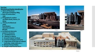 PartOne:
StructuralandStylisticIdentification
1. NameofStructure:
Binoculars(Chiat/Day) Bldg.
2.DateofConstruction:
1991
3. Geographical Location:
340MainStreet,Venice,CA
90291
4. PrimaryArchitectural
Style:
PostModern:
Deconstructionism
Mimetic
5. Architectural elements
presentinstructure:
A. UnrelatedForms
B. AbstractinNature
C. SmoothExteriorSurfaces
D. ContrastofShapesandForms
E. Largeareasofonetypeofmaterial
(concrete,metal,stoneetc..)
F. Windowframeshidden
G. Simplemetal frameddoors
Image 1
Image 1
Image 1
 
