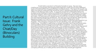 Part II:Cultural
Issue: Frank
Gehry and the
Chiat/Day
(Binoculars)
Building
Frank Gehry was born inToronto Canada in 1929. He was very
creative as a young boy and would build imaginary cities out of many different
types of material from his grandfathers hardware store. The items he would use
were not typical materials that would be used in designing buildings and this will
reflect in his designs later in life. In 1949 he moved to Los Angeles where he
studied at the SouthernCalifornia School of Architecture. He started a furniture
line (Easy Edges), which were made from corrugated cardboard between 1969
and 1973. His love was with designing so he took the money he made from that
line and started designing residences. His new and unusual design ideas quickly
became noticed and took his career to new heights.( Biography, web)
TBWA/Chiat/Day was a full service advertising agency that was also based in Los
Angeles. The company is known for its very exciting, new, and disruptive
advertising. Founded in 1968 when a merger between Jay Chiat andAssociates
and Faust/Day advertising group brought them together. Guy Day became
president because he won the coin toss. The companies owners were fast paced
and creative and moving with the technology of the time(About, web). This
explains why they would choose Frank Gehry as their architect. They were all
very creative and chose to look outside of the box to come up with solutions for
their designs. They started on the design of this project in 1985. Gehry designed
the two outer buildings one boat like and one tree like and now he just needed
to figure out what would connect the two. He was friends with sculptors Claes
Oldenburg and his wife Coosje van Bruggen. They both were well known for
creating large sculptures that resembled common objects. They had designed a
pair of binoculars for a library that was never built. They gave the model of the
binoculars to Gehry and it was sitting on his desk in his office. He had the model
completed with the two buildings and it just so happened that the model of the
binoculars was the right size. He placed it in his model and that is how the
binoculars were added to the building. Chiat/Day was creating advertising that
was bold, new and exciting and Gehry’s designs would be reflection of what the
company offered, so it made perfect sense that they would get together.
 