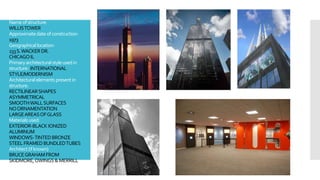 Nameofstructure:
WILLISTOWER
Approximatedateofconstruction:
1973
Geographical location:
233S.WACKER DR.
CHICAGOIL
Primaryarchitecturalstyleusedin
structure: INTERNATIONAL
STYLE/MODERNISM
Architecturalelements presentin
structure:
RECTILINEARSHAPES
ASYMMETRICAL
SMOOTHWALLSURFACES
NOORNAMENTATION
LARGEAREASOFGLASS
Materials used:
EXTERIOR-BLACK IONIZED
ALUMINUM
WINDOWS-TINTEDBRONZE
STEEL FRAMEDBUNDLEDTUBES
Architect(ifknown)
BRUCEGRAHAMFROM
SKIDMORE,OWINGS&MERRILL
 