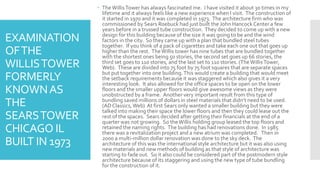 EXAMINATION
OFTHE
WILLISTOWER
FORMERLY
KNOWNAS
THE
SEARSTOWER
CHICAGO IL
BUILT IN 1973
 TheWillisTower has always fascinated me. I have visited it about 30 times in my
lifetime and it always feels like a new experience when I visit. The construction of
it started in 1970 and it was completed in 1973. The architecture firm who was
commissioned by Sears Roebuck had just built the John Hancock Center a few
years before in a trussed tube construction. They decided to come up with a new
design for this building because of the size it was going to be and the wind
factors in the city. So they came up with a plan that bundled steel tubes
together. If you think of a pack of cigarettes and take each one out that goes up
higher than the rest. TheWillis tower has nine tubes that are bundled together
with the shortest ones being 50 stories, the second set goes up 66 stories, the
third set goes to 110 stories, and the last set to 110 stories. (TheWillisTower,
Web). These are divided into 75 foot by 75 foot squares that are separate spaces
but put together into one building.This would create a building that would meet
the setback requirements because it was staggered which also gives it a very
interesting look. It also allowed for the office spaces to be open on the lower
floors and the smaller upper floors would give awesome views as they were
unobstructed by a frame. Another very important result from this type of
bundling saved millions of dollars in steel materials that didn’t need to be used.
(AD Classics, Web) At first Sears only wanted a smaller building but they were
talked into making their space the lower floors and then they could lease out the
rest of the spaces. Sears decided after getting their financials at the end of a
quarter was not growing. So theWillis holding group leased the top floors and
retained the naming rights. The building has had renovations done. In 1985
there was a revitalization project and a new atrium was completed. Then in
2000 a multi-million dollar renovation was done to the sky deck. The
architecture of this was the international style architecture but it was also using
new materials and new methods of building as that style of architecture was
starting to fade out. So it also could be considered part of the postmodern style
architecture because of its staggering and using the new type of tube bundling
for the construction of it.
 