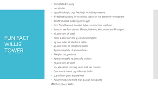 FUN FACT
WILLIS
TOWER
 Completed in 1973
 110 stories
 1450 feet high; 1750 feet high including antenna
 8th tallest building in the world; tallest in theWestern Hemisphere
 World’s tallest building until 1998
 First Steel framed bundled tube construction method
 You can see four states: Illinois, Indiana, Wisconsin and Michigan
 76,000 tons of steel
 Took 2,000 workers 3 years to complete
 25,000 miles of electrical cable
 43,000 miles of telephone cable
 Approximately 16,100 windows
 Weighs 222,500 tons
 Approximately 25,000 daily visitors
 76,000 tons of steel
 104 elevators moving 1,20o feet per minute
 Cost more than $175 million to build
 4.5 million gross square feet
 Accommodates more than 12,000 occupants
(Michon, Gary, Web)
 