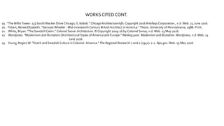 WORKS CITEDCONT.
19. "TheWillisTower: 233 SouthWacker Drive Chicago, IL 60606." Chicago Architecture Info. Copyright 2016 Artefaqs Corporation., n.d.Web. 24 June 2016.
20. Tribert, Renee Elizabeth. "Gervase Wheeler : Mid-nineteenthCentury BritishArchitect inAmerica."Thesis. University of Pennsylvania, 1988. Print.
21. White, Bryan. "The Swedish Cabin." Colonial Sense: Architecture. © Copyright 2009-16 by Colonial Sense, n.d.Web. 25 May 2016.
22. Wordpress. "Modernism and Brutalism |Architectural Styles of America and Europe." Weblog post. Modernism and Brutalism.Wordpress, n.d.Web. 14
June 2016.
23. Young, RogersW. "Dutch and Swedish Culture in Colonial America." The Regional ReviewVI.1 and 2 (1941): 1-2. Nps.gov.Web. 25 May 2016.
 