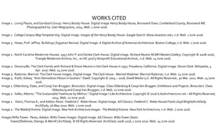 WORKS CITED
Image 1. Living Places, and Gombach Group. Henry Boody House. Digital image.Henry Boody House, BrunswickTown, CumberlandCounty, Brunswick ME.
Photographed by User:Magicpiano, 2014.Web. 1 June 2016.
Image 2. College Campus MapTemplateV09. Digital image. Images of the Henry Boody House-Google Search.Www.bowdoin.edu, n.d.Web. 1 June 2016.
Image 3. Howe, Prof. Jeffrey. Buildings | Egyptian Revival. Digital image. A Digital Archive of AmericanArchitecture. Boston College, n.d.Web. 1 June 2016.
Image 1. North Carolina Modernist Houses. 1957 John P. and DeVee Clark House. Digital image. Richard Neutra-NCMH Masters Gallery. Copyright © 2008-2016,
Triangle Modernist Archive, Inc., an NC 501C3 Nonprofit EducationalArchive., n.d.Web. 14 June 2016.
Image 2: Devon1780.The Clark Family with Richard & Dione Neutra in the Clark House in 1957, Pasadena, California. Digital image. DevonClark.Wikipedia, 4
Apr. 2010.Web. 14 June 2016.
Image 3: Radziner, Marmol.The Clark house images. Digital image. TheClark House - Marmol Radziner. Marmol Radziner, n.d.Web. 14 June 2016.
Image 4: Kieth, Kelsey. "Anti-Demolition Petion inGoshen." Dwell. Copyright © 2004 – 2016, Dwell Media LLC.All Rights Reserved., 30 Mar. 2012.Web. 14 June
2016.
Image 1. Oldenburg,Claes, andCoosjiVan Bruggen. Binoculars. Digital image. Claes Oldenburg &CoosjiVan Bruggen: Exhibitions and Projects: Binoculars. Claes
Oldenburg andCoosjiVan Bruggen, n.d.Web. 21 June 2016.
Image 2: Seller, Alberto. "The SustainableTreehouse by Mithun.“ Digital Image I Like Architecture.Copyright © 2016 ILikeArchitecture.net – All Rights Reserved,
2014.Web. 22 June 2016.
Image 1. Hienz,Thomas A., andAdelyn Perez. Frederick C. Robie House. Digital image. ADClassics: Frederick C. Robie House/ Frank LloydWright/ArchDaily.
ArchDaily, 16 May 2010.Web. 7 June 2016.
Image 2: TheWaldorf Astoria. Digital image. NewYork Architecture Images -TheWaldorf Astoria. NewYork Architecture, n.d.Web. 7 June 2016.
ImagesWillisTower: Perez, Adelyn.WillisTower Images. Digital image. ADClassics:WillisTower (Sears
Tower)/Skidmore, Owings, & Merrill | ArchDaily. © All Rights Reserved. ArchDaily 2008-2016, 1 June 2010.Web. 24 June 2016.
 