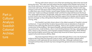 Part 2:
Cultural
Analysis
Swedish
Colonial
Architec
ture
The log cabin shown above is one of the last standing log cabins that were built
during this time. This cabin was built where the first settlers from Sweden had arrived. It
was sturdy and easy to construct. When they arrived all they had to do was to chop down
some trees with axes, fit the logs together, stack them horizontally, fill them with clay,
and put a roof over the top as seen in the pictures above. Sometime in the winter of 1679
to 1680 there was a Dutch traveler named Jaspar Dankers that stayed in this cabin. He
said it was “made according to Swedish mode” and that he slept well because the house
was “quite tight and warm”.(ExplorePA, web) One reason why the colonies may have been
so short lived is due to the fact that they had little support from Sweden and the Dutch had
become stronger so they relinquished all political sovereignty to them in those regions.
(Young, web).
The Swedish Log Cabin shown above is the oldest example of Swedish colonial
architecture. It was built at that location because there was an abundance of oak and
chestnut trees with large flat stones for building. There is not a written record of the
construction of the building. But typical Swedish colonials would be made with horizontal
log construction, small windows, clay or mud chinking between the logs, side gabled roof,
brick, stone or clay chimneys, and irregularly shaped windows and doors. When William
Penn and the English came to the new colony they found all of these log structures and
copied it all across America.(White, Web)
The most important thing to note is that although there is not a lot of physical
evidence left from that time because it was so short, yet the Swedish colonial cabins
architecture is still replicated all over America to this day. Although methods have
changed and how they are built may have changed the general structure and design is still
the same.
 