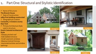 1. PartOne:Structural andStylistic Identification
Image 1
 Name of Structure:
The Bronck House
 Date of Construction:
1663 First building constructed
 Geographical Location:
Coxsackie, in Greene county
NewYork
 Primary Architecture Style
used in structure.
Dutch Colonial Architectural
Style
-Steeply pitched roof
-Side Gabled entrance
-Small casement windows
-Massive Central Chimney
-Asymmetrical door and window
openings
Image 4
Image 2
Image 3
 