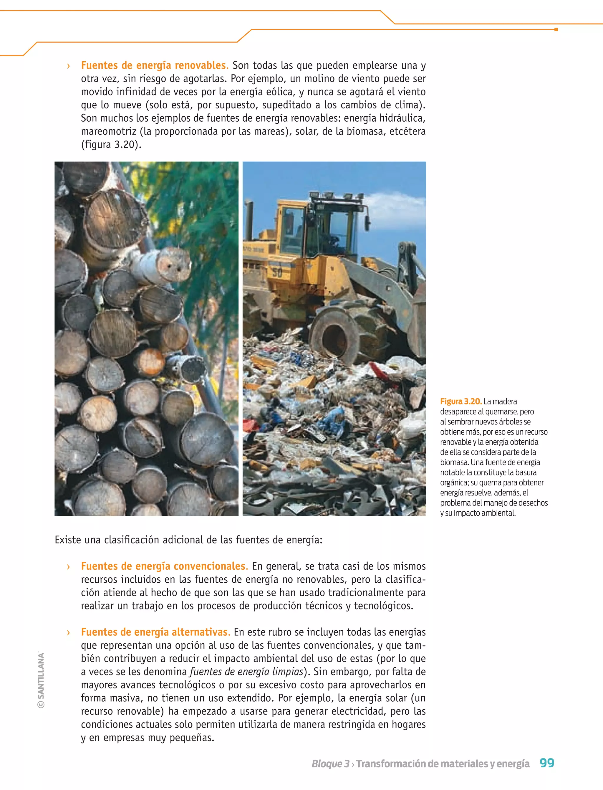 99Bloque 3 › Transformación de materiales y energía
› Fuentes de energía renovables. Son todas las que pueden emplearse una y
otra vez, sin riesgo de agotarlas. Por ejemplo, un molino de viento puede ser
movido infinidad de veces por la energía eólica, y nunca se agotará el viento
que lo mueve (solo está, por supuesto, supeditado a los cambios de clima).
Son muchos los ejemplos de fuentes de energía renovables: energía hidráulica,
mareomotriz (la proporcionada por las mareas), solar, de la biomasa, etcétera
(figura 3.20).
Existe una clasiﬁcación adicional de las fuentes de energía:
› Fuentes de energía convencionales. En general, se trata casi de los mismos
recursos incluidos en las fuentes de energía no renovables, pero la clasifica-
ción atiende al hecho de que son las que se han usado tradicionalmente para
realizar un trabajo en los procesos de producción técnicos y tecnológicos.
› Fuentes de energía alternativas. En este rubro se incluyen todas las energías
que representan una opción al uso de las fuentes convencionales, y que tam-
bién contribuyen a reducir el impacto ambiental del uso de estas (por lo que
a veces se les denomina fuentes de energía limpias). Sin embargo, por falta de
mayores avances tecnológicos o por su excesivo costo para aprovecharlos en
forma masiva, no tienen un uso extendido. Por ejemplo, la energía solar (un
recurso renovable) ha empezado a usarse para generar electricidad, pero las
condiciones actuales solo permiten utilizarla de manera restringida en hogares
y en empresas muy pequeñas.
Figura 3.20. La madera
desaparece al quemarse, pero
al sembrar nuevos árboles se
obtiene más, por eso es un recurso
renovable y la energía obtenida
de ella se considera parte de la
biomasa. Una fuente de energía
notable la constituye la basura
orgánica; su quema para obtener
energía resuelve, además, el
problema del manejo de desechos
y su impacto ambiental.
Tecnologia 1-p7.indd 99Tecnologia 1-p7.indd 99 4/12/12 11:32 AM4/12/12 11:32 AM
 