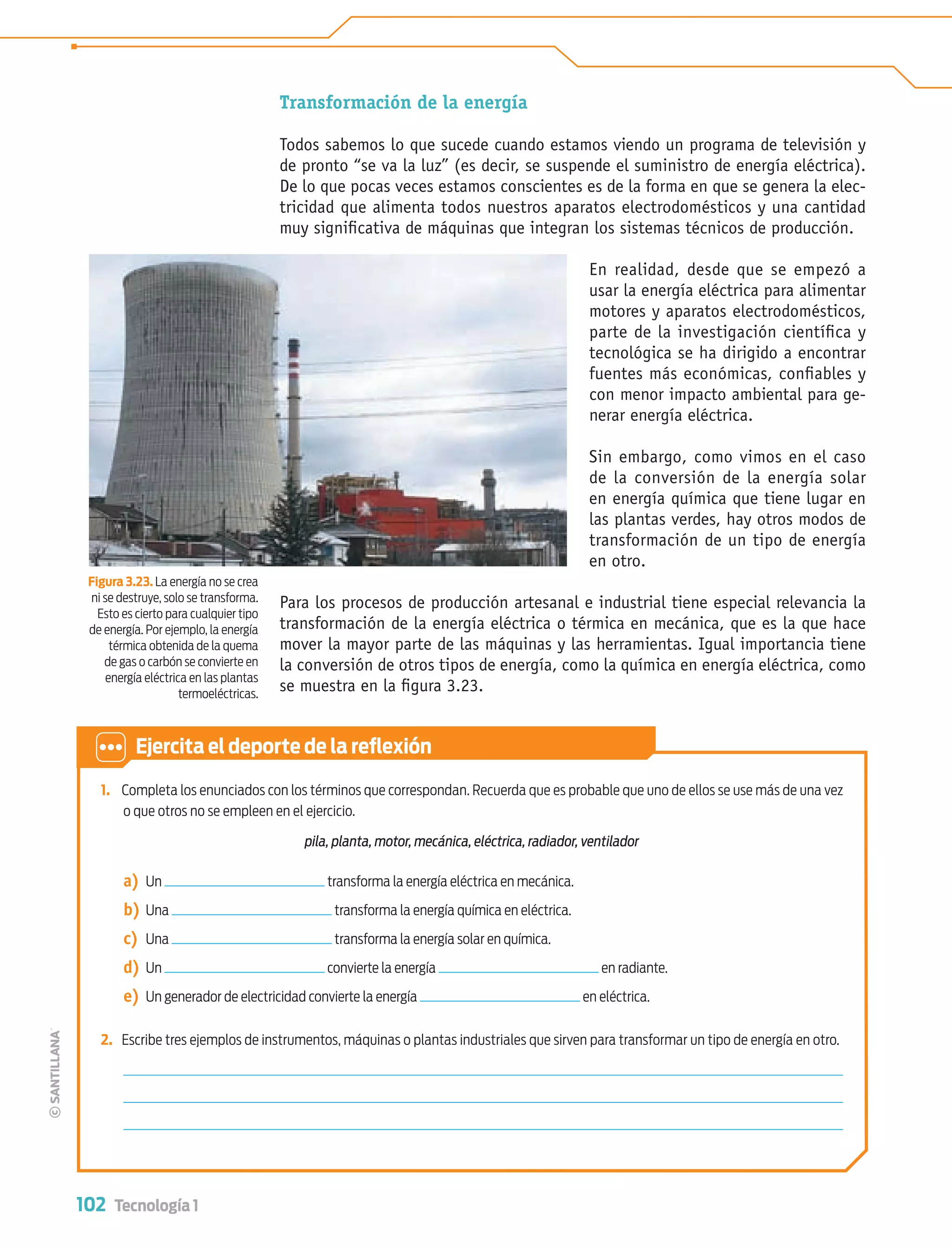 102 Tecnología 1
Transformación de la energía
Todos sabemos lo que sucede cuando estamos viendo un programa de televisión y
de pronto “se va la luz” (es decir, se suspende el suministro de energía eléctrica).
De lo que pocas veces estamos conscientes es de la forma en que se genera la elec-
tricidad que alimenta todos nuestros aparatos electrodomésticos y una cantidad
muy signiﬁcativa de máquinas que integran los sistemas técnicos de producción.
En realidad, desde que se empezó a
usar la energía eléctrica para alimentar
motores y aparatos electrodomésticos,
parte de la investigación cientíﬁca y
tecnológica se ha dirigido a encontrar
fuentes más económicas, conﬁables y
con menor impacto ambiental para ge-
nerar energía eléctrica.
Sin embargo, como vimos en el caso
de la conversión de la energía solar
en energía química que tiene lugar en
las plantas verdes, hay otros modos de
transformación de un tipo de energía
en otro.
Para los procesos de producción artesanal e industrial tiene especial relevancia la
transformación de la energía eléctrica o térmica en mecánica, que es la que hace
mover la mayor parte de las máquinas y las herramientas. Igual importancia tiene
la conversión de otros tipos de energía, como la química en energía eléctrica, como
se muestra en la ﬁgura 3.23.
1. Completa los enunciados con los términos que correspondan. Recuerda que es probable que uno de ellos se use más de una vez
o que otros no se empleen en el ejercicio.
pila, planta, motor, mecánica, eléctrica, radiador, ventilador
a) Un transforma la energía eléctrica en mecánica.
b) Una transforma la energía química en eléctrica.
c) Una transforma la energía solar en química.
d) Un convierte la energía en radiante.
e) Un generador de electricidad convierte la energía en eléctrica.
2. Escribe tres ejemplos de instrumentos, máquinas o plantas industriales que sirven para transformar un tipo de energía en otro.
Ejercita el deporte de la reﬂexión
Figura 3.23. La energía no se crea
ni se destruye, solo se transforma.
Esto es cierto para cualquier tipo
de energía. Por ejemplo, la energía
térmica obtenida de la quema
de gas o carbón se convierte en
energía eléctrica en las plantas
termoeléctricas.
Tecnologia 1-p7.indd 102Tecnologia 1-p7.indd 102 4/12/12 11:33 AM4/12/12 11:33 AM
 