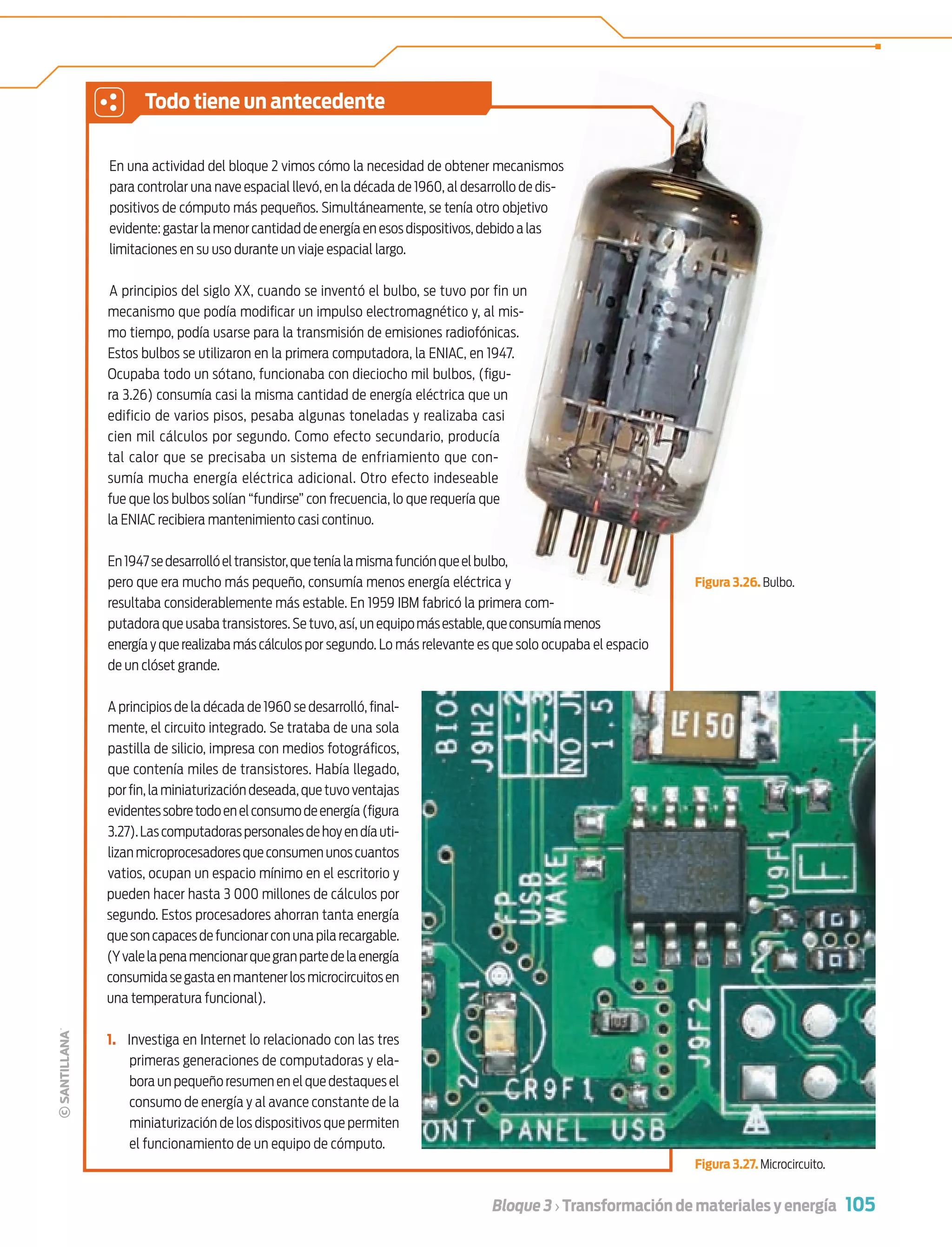 105Bloque 3 › Transformación de materiales y energía
En una actividad del bloque 2 vimos cómo la necesidad de obtener mecanismos
para controlar una nave espacial llevó, en la década de 1960, al desarrollo de dis-
positivos de cómputo más pequeños. Simultáneamente, se tenía otro objetivo
evidente:gastarlamenorcantidaddeenergíaenesosdispositivos,debidoalas
limitaciones en su uso durante un viaje espacial largo.
A principios del siglo XX, cuando se inventó el bulbo, se tuvo por fin un
mecanismo que podía modiﬁcar un impulso electromagnético y, al mis-
mo tiempo, podía usarse para la transmisión de emisiones radiofónicas.
Estos bulbos se utilizaron en la primera computadora, la ENIAC, en 1947.
Ocupaba todo un sótano, funcionaba con dieciocho mil bulbos, (ﬁgu-
ra 3.26) consumía casi la misma cantidad de energía eléctrica que un
edificio de varios pisos, pesaba algunas toneladas y realizaba casi
cien mil cálculos por segundo. Como efecto secundario, producía
tal calor que se precisaba un sistema de enfriamiento que con-
sumía mucha energía eléctrica adicional. Otro efecto indeseable
fue que los bulbos solían “fundirse” con frecuencia, lo que requería que
la ENIAC recibiera mantenimiento casi continuo.
En1947sedesarrollóeltransistor,queteníalamismafunciónqueelbulbo,
pero que era mucho más pequeño, consumía menos energía eléctrica y
resultaba considerablemente más estable. En 1959 IBM fabricó la primera com-
putadora que usaba transistores.Se tuvo,así,un equipomásestable,queconsumíamenos
energía y que realizaba más cálculos por segundo. Lo más relevante es que solo ocupaba el espacio
de un clóset grande.
A principios de la década de 1960 se desarrolló, ﬁnal-
mente, el circuito integrado. Se trataba de una sola
pastilla de silicio, impresa con medios fotográﬁcos,
que contenía miles de transistores. Había llegado,
por ﬁn,la miniaturización deseada,que tuvo ventajas
evidentessobretodoenelconsumodeenergía(ﬁgura
3.27).Lascomputadoraspersonalesdehoyendíauti-
lizanmicroprocesadoresqueconsumenunoscuantos
vatios, ocupan un espacio mínimo en el escritorio y
pueden hacer hasta 3 000 millones de cálculos por
segundo. Estos procesadores ahorran tanta energía
quesoncapacesdefuncionarconunapilarecargable.
(Yvalelapenamencionarquegranpartedelaenergía
consumidasegastaenmantenerlosmicrocircuitosen
una temperatura funcional).
1. Investiga en Internet lo relacionado con las tres
primeras generaciones de computadoras y ela-
bora un pequeño resumen en el que destaques el
consumo de energía y al avance constante de la
miniaturización de los dispositivos que permiten
el funcionamiento de un equipo de cómputo.
Todo tiene un antecedente
Figura 3.26. Bulbo.
Figura 3.27. Microcircuito.
e
lbo
F
Tecnologia 1-p7.indd 105Tecnologia 1-p7.indd 105 4/12/12 11:33 AM4/12/12 11:33 AM
 