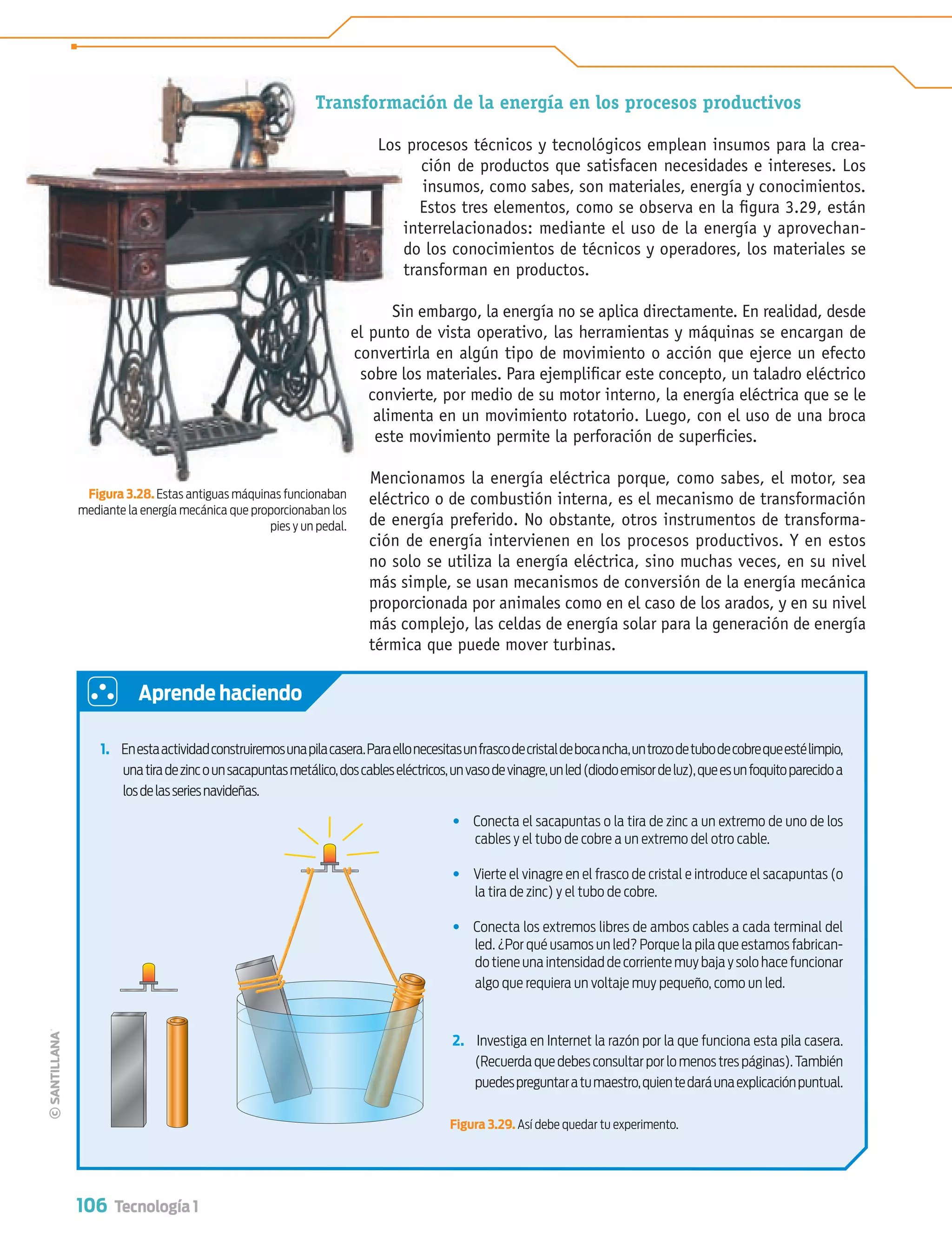 106 Tecnología 1
1. Enestaactividadconstruiremosunapilacasera.Paraellonecesitasunfrascodecristaldebocancha,untrozodetubodecobrequeestélimpio,
unatiradezincounsacapuntasmetálico,doscableseléctricos,unvasodevinagre,unled(diodoemisordeluz),queesunfoquitoparecidoa
losdelasseriesnavideñas.
• Conecta el sacapuntas o la tira de zinc a un extremo de uno de los
cables y el tubo de cobre a un extremo del otro cable.
• Vierte el vinagre en el frasco de cristal e introduce el sacapuntas (o
la tira de zinc) y el tubo de cobre.
• Conecta los extremos libres de ambos cables a cada terminal del
led. ¿Por qué usamos un led? Porque la pila que estamos fabrican-
do tiene una intensidad de corriente muy baja y solo hace funcionar
algo que requiera un voltaje muy pequeño, como un led.
2. Investiga en Internet la razón por la que funciona esta pila casera.
(Recuerda que debes consultar por lo menos tres páginas).También
puedespreguntaratumaestro,quientedaráunaexplicaciónpuntual.
Aprende haciendo
Transformación de la energía en los procesos productivos
Los procesos técnicos y tecnológicos emplean insumos para la crea-
ción de productos que satisfacen necesidades e intereses. Los
insumos, como sabes, son materiales, energía y conocimientos.
Estos tres elementos, como se observa en la ﬁgura 3.29, están
interrelacionados: mediante el uso de la energía y aprovechan-
do los conocimientos de técnicos y operadores, los materiales se
transforman en productos.
Sin embargo, la energía no se aplica directamente. En realidad, desde
el punto de vista operativo, las herramientas y máquinas se encargan de
convertirla en algún tipo de movimiento o acción que ejerce un efecto
sobre los materiales. Para ejempliﬁcar este concepto, un taladro eléctrico
convierte, por medio de su motor interno, la energía eléctrica que se le
alimenta en un movimiento rotatorio. Luego, con el uso de una broca
este movimiento permite la perforación de superﬁcies.
Mencionamos la energía eléctrica porque, como sabes, el motor, sea
eléctrico o de combustión interna, es el mecanismo de transformación
de energía preferido. No obstante, otros instrumentos de transforma-
ción de energía intervienen en los procesos productivos. Y en estos
no solo se utiliza la energía eléctrica, sino muchas veces, en su nivel
más simple, se usan mecanismos de conversión de la energía mecánica
proporcionada por animales como en el caso de los arados, y en su nivel
más complejo, las celdas de energía solar para la generación de energía
térmica que puede mover turbinas.
Transform
Los
Si
el punto
convert
sobre
convi
alim
este
Menc
Figura 3.28. Estas antiguas máquinas funcionaban
mediante la energía mecánica que proporcionaban los
pies y un pedal.
Figura 3.29. Así debe quedar tu experimento.
Tecnologia 1-p7.indd 106Tecnologia 1-p7.indd 106 4/12/12 11:33 AM4/12/12 11:33 AM
 