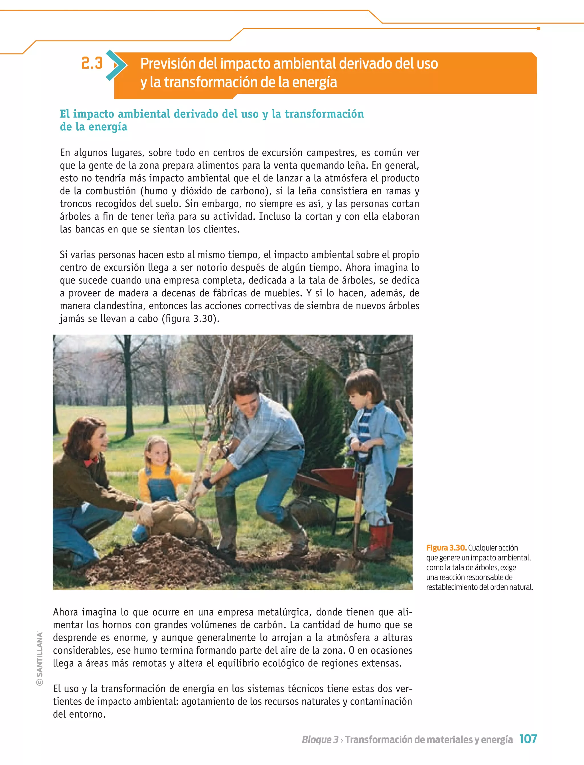 107Bloque 3 › Transformación de materiales y energía
2.3 Previsión del impacto ambiental derivado del uso
y la transformación de la energía
El impacto ambiental derivado del uso y la transformación
de la energía
En algunos lugares, sobre todo en centros de excursión campestres, es común ver
que la gente de la zona prepara alimentos para la venta quemando leña. En general,
esto no tendría más impacto ambiental que el de lanzar a la atmósfera el producto
de la combustión (humo y dióxido de carbono), si la leña consistiera en ramas y
troncos recogidos del suelo. Sin embargo, no siempre es así, y las personas cortan
árboles a ﬁn de tener leña para su actividad. Incluso la cortan y con ella elaboran
las bancas en que se sientan los clientes.
Si varias personas hacen esto al mismo tiempo, el impacto ambiental sobre el propio
centro de excursión llega a ser notorio después de algún tiempo. Ahora imagina lo
que sucede cuando una empresa completa, dedicada a la tala de árboles, se dedica
a proveer de madera a decenas de fábricas de muebles. Y si lo hacen, además, de
manera clandestina, entonces las acciones correctivas de siembra de nuevos árboles
jamás se llevan a cabo (ﬁgura 3.30).
Ahora imagina lo que ocurre en una empresa metalúrgica, donde tienen que ali-
mentar los hornos con grandes volúmenes de carbón. La cantidad de humo que se
desprende es enorme, y aunque generalmente lo arrojan a la atmósfera a alturas
considerables, ese humo termina formando parte del aire de la zona. O en ocasiones
llega a áreas más remotas y altera el equilibrio ecológico de regiones extensas.
El uso y la transformación de energía en los sistemas técnicos tiene estas dos ver-
tientes de impacto ambiental: agotamiento de los recursos naturales y contaminación
del entorno.
Figura 3.30. Cualquier acción
que genere un impacto ambiental,
como la tala de árboles, exige
una reacción responsable de
restablecimiento del orden natural.
Tecnologia 1-p7.indd 107Tecnologia 1-p7.indd 107 4/12/12 11:33 AM4/12/12 11:33 AM
 