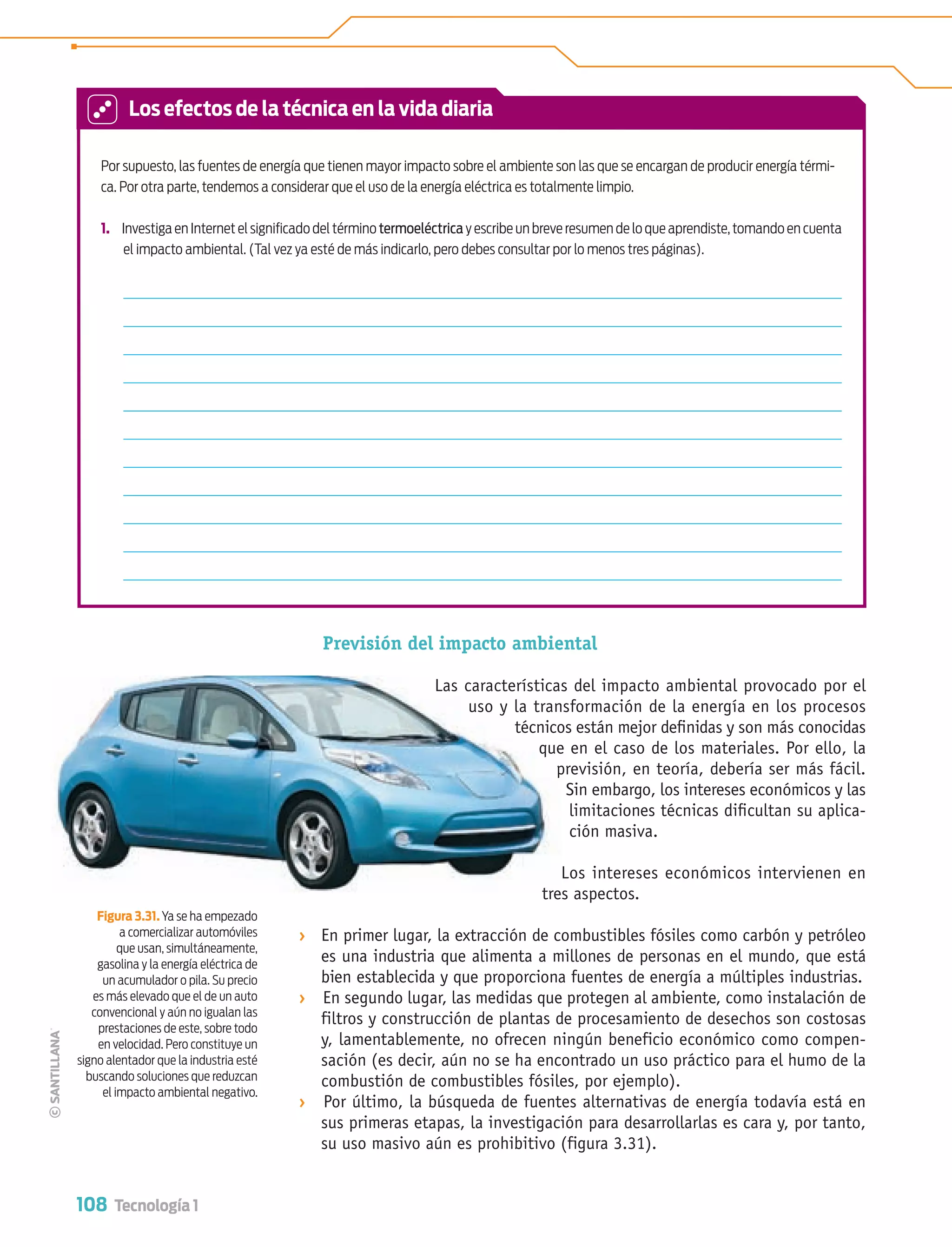 108 Tecnología 1
Previsión del impacto ambiental
Las características del impacto ambiental provocado por el
uso y la transformación de la energía en los procesos
técnicos están mejor deﬁnidas y son más conocidas
que en el caso de los materiales. Por ello, la
previsión, en teoría, debería ser más fácil.
Sin embargo, los intereses económicos y las
limitaciones técnicas diﬁcultan su aplica-
ción masiva.
Los intereses económicos intervienen en
tres aspectos.
› En primer lugar, la extracción de combustibles fósiles como carbón y petróleo
es una industria que alimenta a millones de personas en el mundo, que está
bien establecida y que proporciona fuentes de energía a múltiples industrias.
› En segundo lugar, las medidas que protegen al ambiente, como instalación de
filtros y construcción de plantas de procesamiento de desechos son costosas
y, lamentablemente, no ofrecen ningún beneficio económico como compen-
sación (es decir, aún no se ha encontrado un uso práctico para el humo de la
combustión de combustibles fósiles, por ejemplo).
› Por último, la búsqueda de fuentes alternativas de energía todavía está en
sus primeras etapas, la investigación para desarrollarlas es cara y, por tanto,
su uso masivo aún es prohibitivo (figura 3.31).
Por supuesto, las fuentes de energía que tienen mayor impacto sobre el ambiente son las que se encargan de producir energía térmi-
ca. Por otra parte, tendemos a considerar que el uso de la energía eléctrica es totalmente limpio.
1. Investiga en Internet el signiﬁcado del término termoeléctrica y escribe un breve resumen de lo que aprendiste,tomando en cuenta
el impacto ambiental. (Tal vez ya esté de más indicarlo, pero debes consultar por lo menos tres páginas).
Figura 3.31. Ya se ha empezado
a comercializar automóviles
que usan, simultáneamente,
gasolina y la energía eléctrica de
un acumulador o pila. Su precio
es más elevado que el de un auto
convencional y aún no igualan las
prestaciones de este, sobre todo
en velocidad. Pero constituye un
signo alentador que la industria esté
buscando soluciones que reduzcan
el impacto ambiental negativo.
Las características
uso y la tran
técnico
que
p
tre
Los efectos de la técnica en la vida diaria
Tecnologia 1-p7.indd 108Tecnologia 1-p7.indd 108 4/12/12 11:33 AM4/12/12 11:33 AM
 