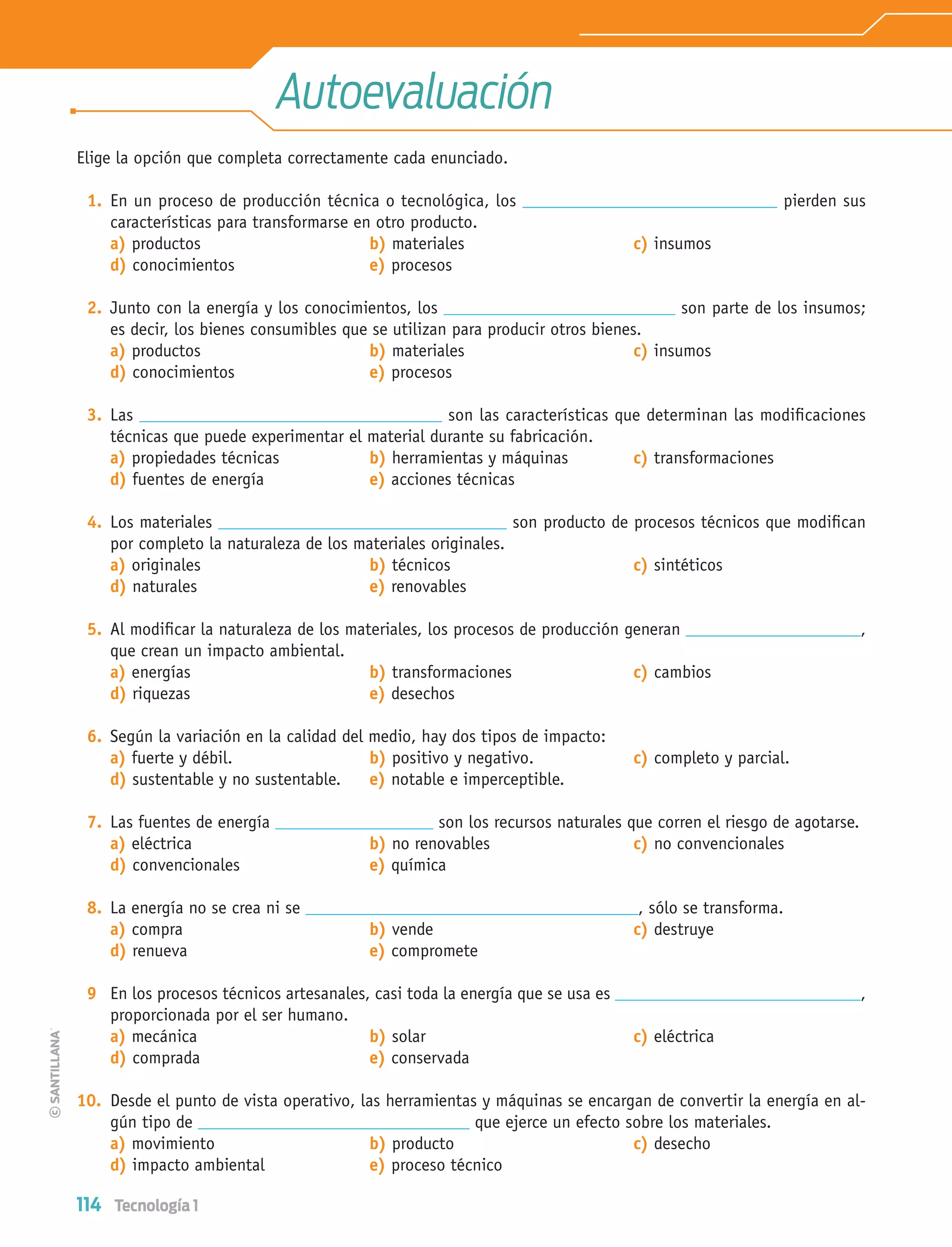 114 Tecnología 1
Autoevaluación
Elige la opción que completa correctamente cada enunciado.
1. En un proceso de producción técnica o tecnológica, los pierden sus
características para transformarse en otro producto.
a) productos b) materiales c) insumos
d) conocimientos e) procesos
2. Junto con la energía y los conocimientos, los son parte de los insumos;
es decir, los bienes consumibles que se utilizan para producir otros bienes.
a) productos b) materiales c) insumos
d) conocimientos e) procesos
3. Las son las características que determinan las modiﬁcaciones
técnicas que puede experimentar el material durante su fabricación.
a) propiedades técnicas b) herramientas y máquinas c) transformaciones
d) fuentes de energía e) acciones técnicas
4. Los materiales son producto de procesos técnicos que modiﬁcan
por completo la naturaleza de los materiales originales.
a) originales b) técnicos c) sintéticos
d) naturales e) renovables
5. Al modiﬁcar la naturaleza de los materiales, los procesos de producción generan ,
que crean un impacto ambiental.
a) energías b) transformaciones c) cambios
d) riquezas e) desechos
6. Según la variación en la calidad del medio, hay dos tipos de impacto:
a) fuerte y débil. b) positivo y negativo. c) completo y parcial.
d) sustentable y no sustentable. e) notable e imperceptible.
7. Las fuentes de energía son los recursos naturales que corren el riesgo de agotarse.
a) eléctrica b) no renovables c) no convencionales
d) convencionales e) química
8. La energía no se crea ni se , sólo se transforma.
a) compra b) vende c) destruye
d) renueva e) compromete
9 En los procesos técnicos artesanales, casi toda la energía que se usa es ,
proporcionada por el ser humano.
a) mecánica b) solar c) eléctrica
d) comprada e) conservada
10. Desde el punto de vista operativo, las herramientas y máquinas se encargan de convertir la energía en al-
gún tipo de que ejerce un efecto sobre los materiales.
a) movimiento b) producto c) desecho
d) impacto ambiental e) proceso técnico
Tecnologia 1-p8.indd 114Tecnologia 1-p8.indd 114 4/12/12 11:34 AM4/12/12 11:34 AM
 