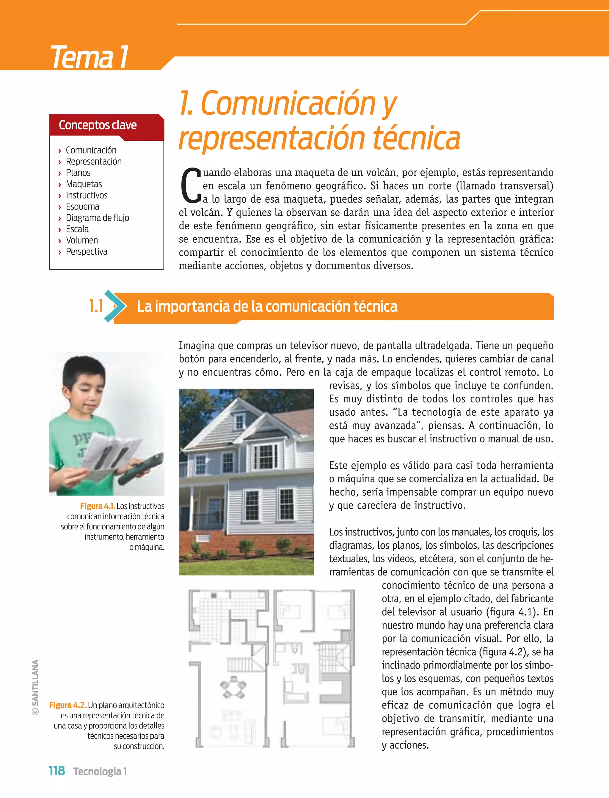 118 Tecnología 1
Tema1
Imagina que compras un televisor nuevo, de pantalla ultradelgada. Tiene un pequeño
botón para encenderlo, al frente, y nada más. Lo enciendes, quieres cambiar de canal
y no encuentras cómo. Pero en la caja de empaque localizas el control remoto. Lo
revisas, y los símbolos que incluye te confunden.
Es muy distinto de todos los controles que has
usado antes. “La tecnología de este aparato ya
está muy avanzada”, piensas. A continuación, lo
que haces es buscar el instructivo o manual de uso.
Este ejemplo es válido para casi toda herramienta
o máquina que se comercializa en la actualidad. De
hecho, sería impensable comprar un equipo nuevo
y que careciera de instructivo.
Los instructivos, junto conlos manuales,loscroquis,los
diagramas, los planos, los símbolos, las descripciones
textuales, los videos, etcétera, son el conjunto de he-
rramientas de comunicación con que se transmite el
conocimiento técnico de una persona a
otra, en el ejemplo citado, del fabricante
del televisor al usuario (ﬁgura 4.1). En
nuestro mundo hay una preferencia clara
por la comunicación visual. Por ello, la
representación técnica (ﬁgura 4.2), se ha
inclinado primordialmente por los símbo-
los y los esquemas, con pequeños textos
que los acompañan. Es un método muy
eficaz de comunicación que logra el
objetivo de transmitir, mediante una
representación gráﬁca, procedimientos
y acciones.
Figura4.1.Los instructivos
comunican información técnica
sobre el funcionamiento de algún
instrumento, herramienta
o máquina.
Figura 4.2. Un plano arquitectónico
es una representación técnica de
una casa y proporciona los detalles
técnicos necesarios para
su construcción.
1.1 La importancia de la comunicación técnica
1. Comunicación y
representación técnica
C
uando elaboras una maqueta de un volcán, por ejemplo, estás representando
en escala un fenómeno geográﬁco. Si haces un corte (llamado transversal)
a lo largo de esa maqueta, puedes señalar, además, las partes que integran
el volcán. Y quienes la observan se darán una idea del aspecto exterior e interior
de este fenómeno geográﬁco, sin estar físicamente presentes en la zona en que
se encuentra. Ese es el objetivo de la comunicación y la representación gráﬁca:
compartir el conocimiento de los elementos que componen un sistema técnico
mediante acciones, objetos y documentos diversos.
› Comunicación
› Representación
› Planos
› Maquetas
› Instructivos
› Esquema
› Diagrama de ﬂujo
› Escala
› Volumen
› Perspectiva
Conceptosclave
Tecnologia 1-p8.indd 118Tecnologia 1-p8.indd 118 4/12/12 11:36 AM4/12/12 11:36 AM
 