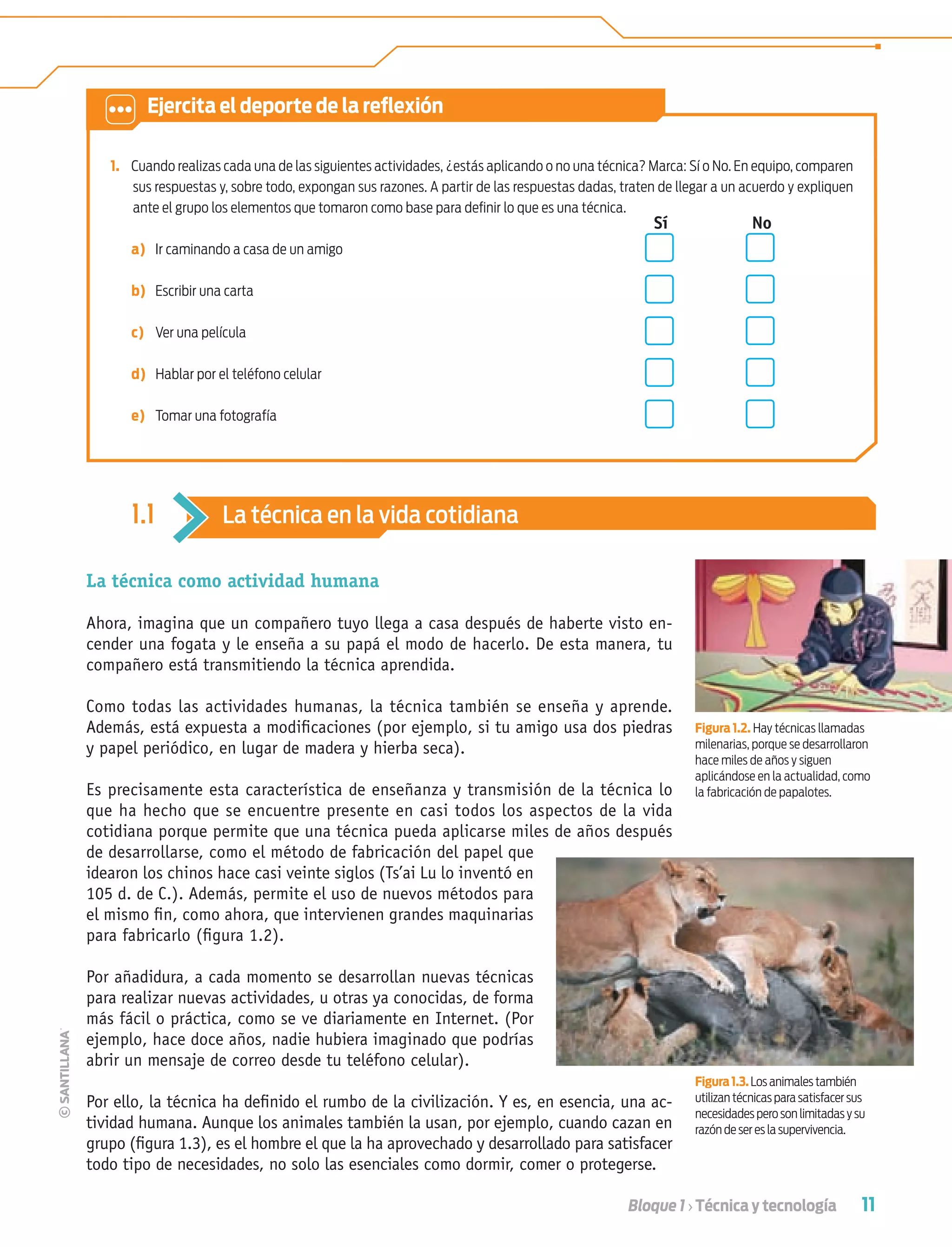 11Bloque 1 › Técnica y tecnología
1. Cuando realizas cada una de las siguientes actividades, ¿estás aplicando o no una técnica? Marca: Sí o No. En equipo, comparen
sus respuestas y, sobre todo, expongan sus razones. A partir de las respuestas dadas, traten de llegar a un acuerdo y expliquen
ante el grupo los elementos que tomaron como base para deﬁnir lo que es una técnica.
Sí No
a) Ir caminando a casa de un amigo
b) Escribir una carta
c) Ver una película
d) Hablar por el teléfono celular
e) Tomar una fotografía
La técnica como actividad humana
Ahora, imagina que un compañero tuyo llega a casa después de haberte visto en-
cender una fogata y le enseña a su papá el modo de hacerlo. De esta manera, tu
compañero está transmitiendo la técnica aprendida.
Como todas las actividades humanas, la técnica también se enseña y aprende.
Además, está expuesta a modiﬁcaciones (por ejemplo, si tu amigo usa dos piedras
y papel periódico, en lugar de madera y hierba seca).
Es precisamente esta característica de enseñanza y transmisión de la técnica lo
que ha hecho que se encuentre presente en casi todos los aspectos de la vida
cotidiana porque permite que una técnica pueda aplicarse miles de años después
de desarrollarse, como el método de fabricación del papel que
idearon los chinos hace casi veinte siglos (Ts’ai Lu lo inventó en
105 d. de C.). Además, permite el uso de nuevos métodos para
el mismo ﬁn, como ahora, que intervienen grandes maquinarias
para fabricarlo (ﬁgura 1.2).
Por añadidura, a cada momento se desarrollan nuevas técnicas
para realizar nuevas actividades, u otras ya conocidas, de forma
más fácil o práctica, como se ve diariamente en Internet. (Por
ejemplo, hace doce años, nadie hubiera imaginado que podrías
abrir un mensaje de correo desde tu teléfono celular).
Por ello, la técnica ha deﬁnido el rumbo de la civilización. Y es, en esencia, una ac-
tividad humana. Aunque los animales también la usan, por ejemplo, cuando cazan en
grupo (ﬁgura 1.3), es el hombre el que la ha aprovechado y desarrollado para satisfacer
todo tipo de necesidades, no solo las esenciales como dormir, comer o protegerse.
Figura 1.2. Hay técnicas llamadas
milenarias, porque se desarrollaron
hace miles de años y siguen
aplicándose en la actualidad, como
la fabricación de papalotes.
Figura1.3.Los animales también
utilizan técnicas para satisfacer sus
necesidades pero son limitadas y su
razón de ser es la supervivencia.
1.1 La técnica en la vida cotidiana
Ejercita el deporte de la reﬂexión
Tecnologia 1-p1.indd 11Tecnologia 1-p1.indd 11 4/12/12 11:48 AM4/12/12 11:48 AM
 