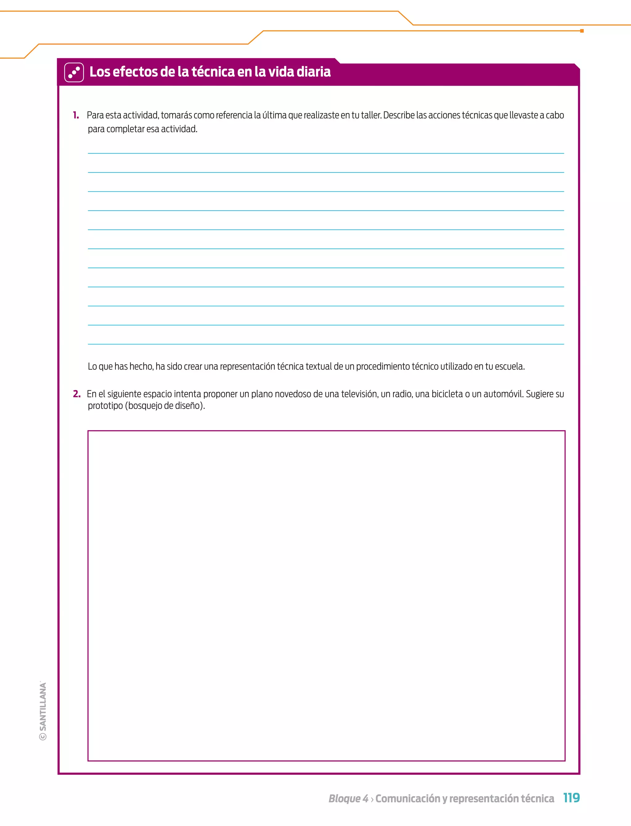 119Bloque 4 › Comunicación y representación técnica
1. Para esta actividad,tomarás como referencia la última que realizaste en tu taller.Describe las acciones técnicas que llevaste a cabo
para completar esa actividad.
Lo que has hecho, ha sido crear una representación técnica textual de un procedimiento técnico utilizado en tu escuela.
2. En el siguiente espacio intenta proponer un plano novedoso de una televisión, un radio, una bicicleta o un automóvil. Sugiere su
prototipo (bosquejo de diseño).
Los efectos de la técnica en la vida diaria
Tecnologia 1-p8.indd 119Tecnologia 1-p8.indd 119 4/12/12 11:36 AM4/12/12 11:36 AM
 