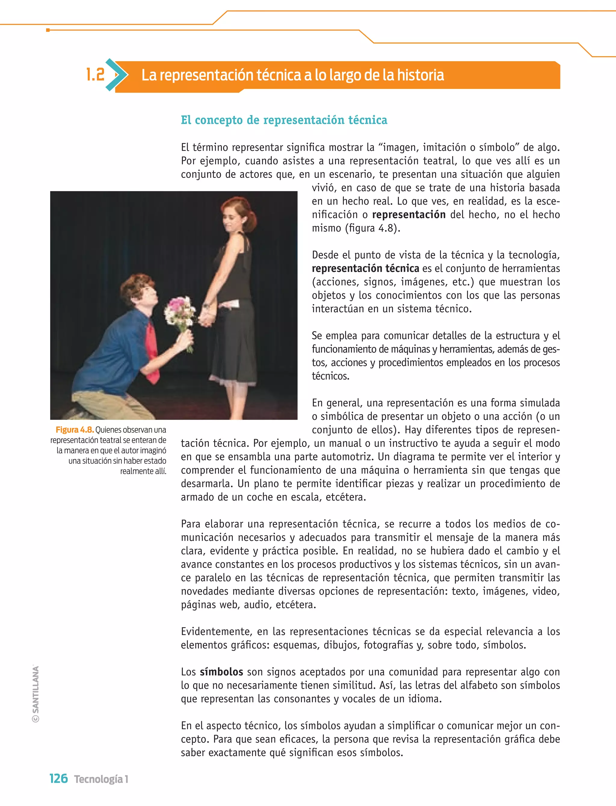 126 Tecnología 1
El concepto de representación técnica
El término representar signiﬁca mostrar la “imagen, imitación o símbolo” de algo.
Por ejemplo, cuando asistes a una representación teatral, lo que ves allí es un
conjunto de actores que, en un escenario, te presentan una situación que alguien
vivió, en caso de que se trate de una historia basada
en un hecho real. Lo que ves, en realidad, es la esce-
niﬁcación o representación del hecho, no el hecho
mismo (ﬁgura 4.8).
Desde el punto de vista de la técnica y la tecnología,
representación técnica es el conjunto de herramientas
(acciones, signos, imágenes, etc.) que muestran los
objetos y los conocimientos con los que las personas
interactúan en un sistema técnico.
Se emplea para comunicar detalles de la estructura y el
funcionamiento de máquinas y herramientas, además de ges-
tos, acciones y procedimientos empleados en los procesos
técnicos.
En general, una representación es una forma simulada
o simbólica de presentar un objeto o una acción (o un
conjunto de ellos). Hay diferentes tipos de represen-
tación técnica. Por ejemplo, un manual o un instructivo te ayuda a seguir el modo
en que se ensambla una parte automotriz. Un diagrama te permite ver el interior y
comprender el funcionamiento de una máquina o herramienta sin que tengas que
desarmarla. Un plano te permite identiﬁcar piezas y realizar un procedimiento de
armado de un coche en escala, etcétera.
Para elaborar una representación técnica, se recurre a todos los medios de co-
municación necesarios y adecuados para transmitir el mensaje de la manera más
clara, evidente y práctica posible. En realidad, no se hubiera dado el cambio y el
avance constantes en los procesos productivos y los sistemas técnicos, sin un avan-
ce paralelo en las técnicas de representación técnica, que permiten transmitir las
novedades mediante diversas opciones de representación: texto, imágenes, video,
páginas web, audio, etcétera.
Evidentemente, en las representaciones técnicas se da especial relevancia a los
elementos gráﬁcos: esquemas, dibujos, fotografías y, sobre todo, símbolos.
Los símbolos son signos aceptados por una comunidad para representar algo con
lo que no necesariamente tienen similitud. Así, las letras del alfabeto son símbolos
que representan las consonantes y vocales de un idioma.
En el aspecto técnico, los símbolos ayudan a simpliﬁcar o comunicar mejor un con-
cepto. Para que sean eﬁcaces, la persona que revisa la representación gráﬁca debe
saber exactamente qué signiﬁcan esos símbolos.
Figura 4.8. Quienes observan una
representación teatral se enteran de
la manera en que el autor imaginó
una situación sin haber estado
realmente allí.
1.2 La representación técnica a lo largo de la historia
Tecnologia 1-p8.indd 126Tecnologia 1-p8.indd 126 4/12/12 11:36 AM4/12/12 11:36 AM
 