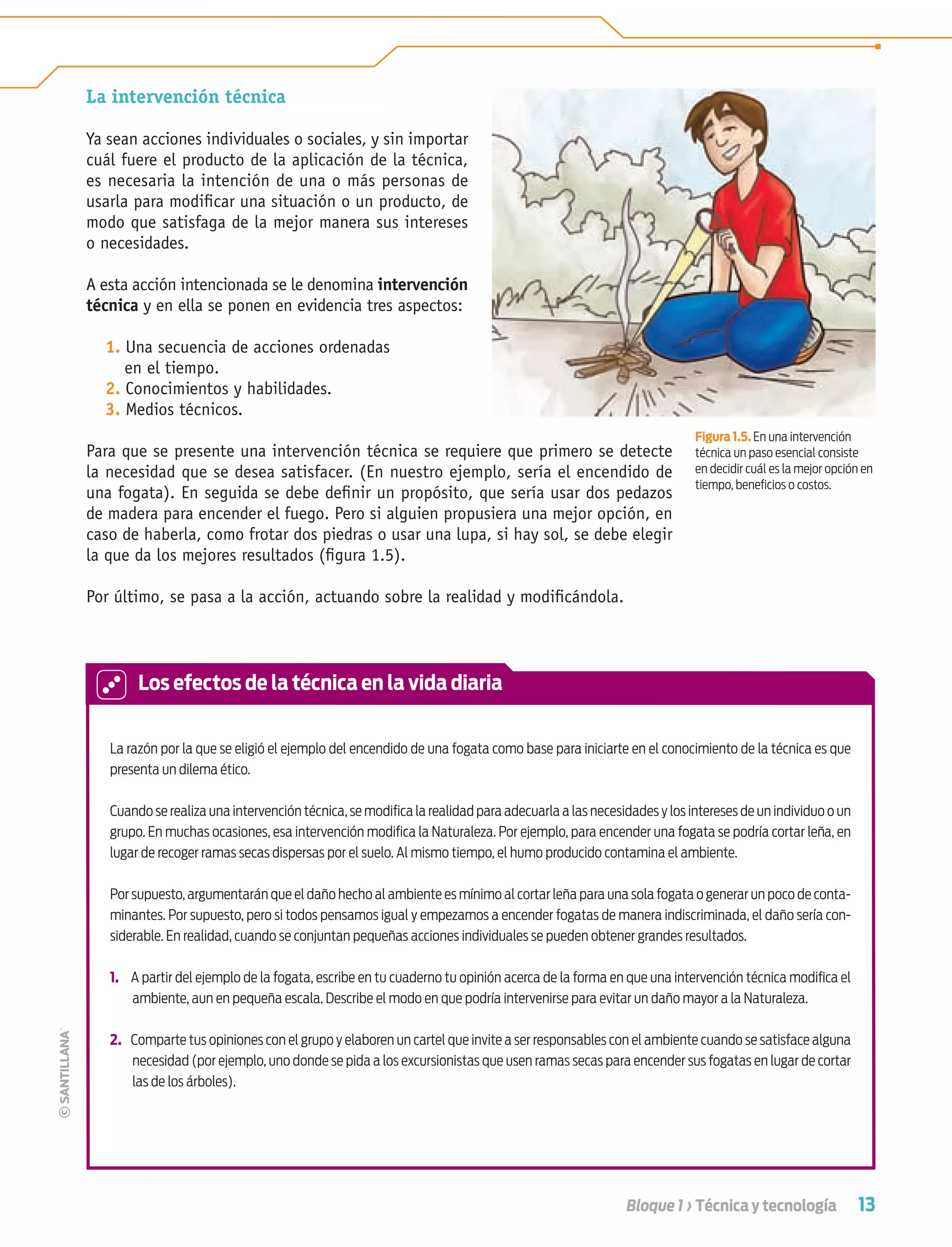 13Bloque 1 › Técnica y tecnología
Figura 1.5. En una intervención
técnica un paso esencial consiste
en decidir cuál es la mejor opción en
tiempo, beneﬁcios o costos.
La intervención técnica
Ya sean acciones individuales o sociales, y sin importar
cuál fuere el producto de la aplicación de la técnica,
es necesaria la intención de una o más personas de
usarla para modiﬁcar una situación o un producto, de
modo que satisfaga de la mejor manera sus intereses
o necesidades.
A esta acción intencionada se le denomina intervención
técnica y en ella se ponen en evidencia tres aspectos:
1. Una secuencia de acciones ordenadas
en el tiempo.
2. Conocimientos y habilidades.
3. Medios técnicos.
Para que se presente una intervención técnica se requiere que primero se detecte
la necesidad que se desea satisfacer. (En nuestro ejemplo, sería el encendido de
una fogata). En seguida se debe deﬁnir un propósito, que sería usar dos pedazos
de madera para encender el fuego. Pero si alguien propusiera una mejor opción, en
caso de haberla, como frotar dos piedras o usar una lupa, si hay sol, se debe elegir
la que da los mejores resultados (ﬁgura 1.5).
Por último, se pasa a la acción, actuando sobre la realidad y modiﬁcándola.
La razón por la que se eligió el ejemplo del encendido de una fogata como base para iniciarte en el conocimiento de la técnica es que
presenta un dilema ético.
Cuando se realiza una intervención técnica, se modiﬁca la realidad para adecuarla a las necesidades y los intereses de un individuo o un
grupo. En muchas ocasiones, esa intervención modiﬁca la Naturaleza. Por ejemplo, para encender una fogata se podría cortar leña, en
lugar de recoger ramas secas dispersas por el suelo. Al mismo tiempo, el humo producido contamina el ambiente.
Por supuesto, argumentarán que el daño hecho al ambiente es mínimo al cortar leña para una sola fogata o generar un poco de conta-
minantes. Por supuesto, pero si todos pensamos igual y empezamos a encender fogatas de manera indiscriminada, el daño sería con-
siderable. En realidad, cuando se conjuntan pequeñas acciones individuales se pueden obtener grandes resultados.
1. A partir del ejemplo de la fogata, escribe en tu cuaderno tu opinión acerca de la forma en que una intervención técnica modiﬁca el
ambiente, aun en pequeña escala. Describe el modo en que podría intervenirse para evitar un daño mayor a la Naturaleza.
2. Comparte tus opiniones con el grupo y elaboren un cartel que invite a ser responsables con el ambiente cuando se satisface alguna
necesidad (por ejemplo, uno donde se pida a los excursionistas que usen ramas secas para encender sus fogatas en lugar de cortar
las de los árboles).
Los efectos de la técnica en la vida diaria
Tecnologia 1-p1.indd 13Tecnologia 1-p1.indd 13 4/12/12 11:48 AM4/12/12 11:48 AM
 